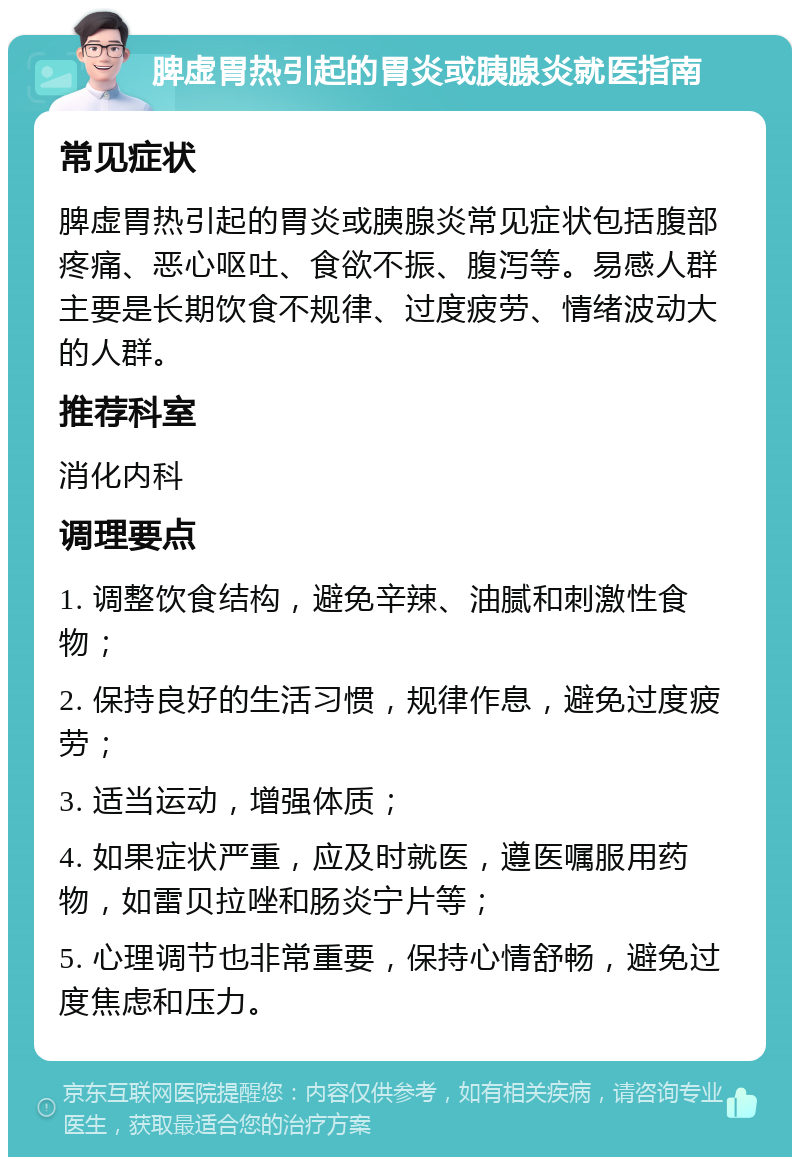 脾虚胃热引起的胃炎或胰腺炎就医指南 常见症状 脾虚胃热引起的胃炎或胰腺炎常见症状包括腹部疼痛、恶心呕吐、食欲不振、腹泻等。易感人群主要是长期饮食不规律、过度疲劳、情绪波动大的人群。 推荐科室 消化内科 调理要点 1. 调整饮食结构，避免辛辣、油腻和刺激性食物； 2. 保持良好的生活习惯，规律作息，避免过度疲劳； 3. 适当运动，增强体质； 4. 如果症状严重，应及时就医，遵医嘱服用药物，如雷贝拉唑和肠炎宁片等； 5. 心理调节也非常重要，保持心情舒畅，避免过度焦虑和压力。