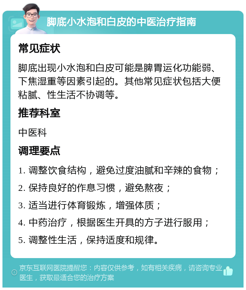 脚底小水泡和白皮的中医治疗指南 常见症状 脚底出现小水泡和白皮可能是脾胃运化功能弱、下焦湿重等因素引起的。其他常见症状包括大便粘腻、性生活不协调等。 推荐科室 中医科 调理要点 1. 调整饮食结构，避免过度油腻和辛辣的食物； 2. 保持良好的作息习惯，避免熬夜； 3. 适当进行体育锻炼，增强体质； 4. 中药治疗，根据医生开具的方子进行服用； 5. 调整性生活，保持适度和规律。