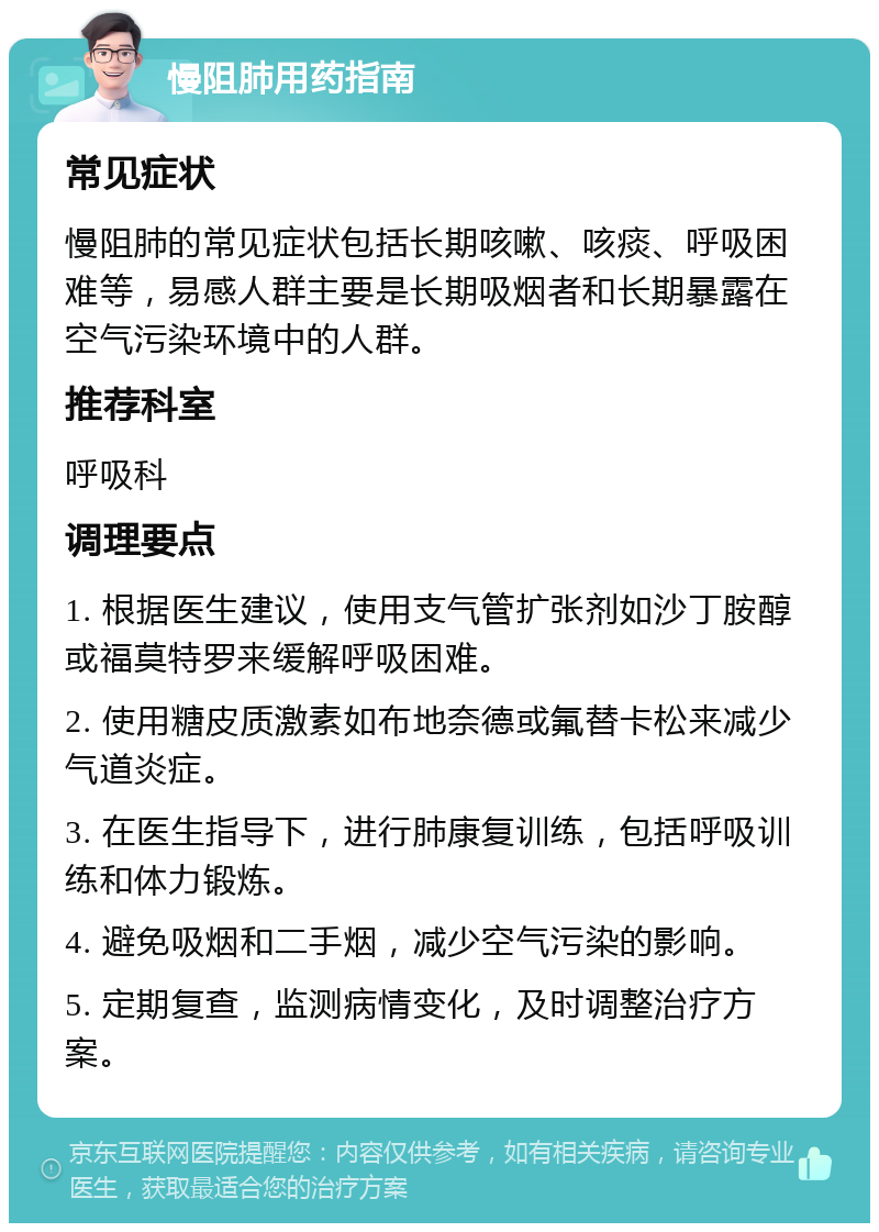 慢阻肺用药指南 常见症状 慢阻肺的常见症状包括长期咳嗽、咳痰、呼吸困难等，易感人群主要是长期吸烟者和长期暴露在空气污染环境中的人群。 推荐科室 呼吸科 调理要点 1. 根据医生建议，使用支气管扩张剂如沙丁胺醇或福莫特罗来缓解呼吸困难。 2. 使用糖皮质激素如布地奈德或氟替卡松来减少气道炎症。 3. 在医生指导下，进行肺康复训练，包括呼吸训练和体力锻炼。 4. 避免吸烟和二手烟，减少空气污染的影响。 5. 定期复查，监测病情变化，及时调整治疗方案。