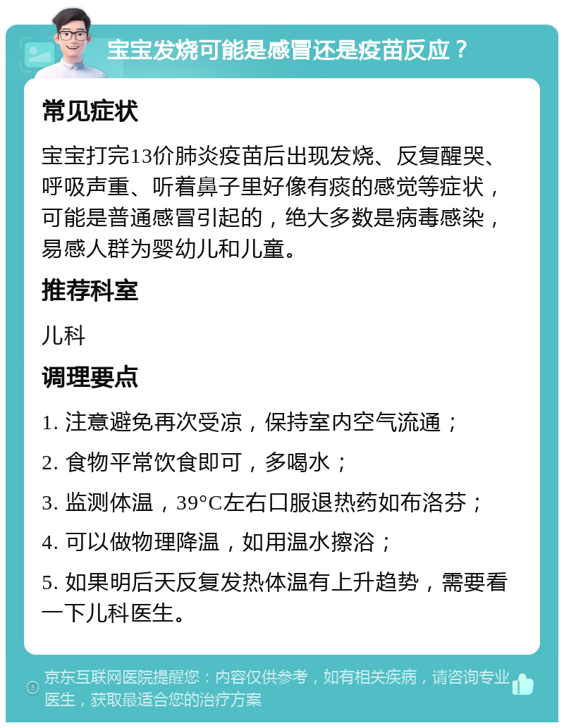 宝宝发烧可能是感冒还是疫苗反应？ 常见症状 宝宝打完13价肺炎疫苗后出现发烧、反复醒哭、呼吸声重、听着鼻子里好像有痰的感觉等症状，可能是普通感冒引起的，绝大多数是病毒感染，易感人群为婴幼儿和儿童。 推荐科室 儿科 调理要点 1. 注意避免再次受凉，保持室内空气流通； 2. 食物平常饮食即可，多喝水； 3. 监测体温，39°C左右口服退热药如布洛芬； 4. 可以做物理降温，如用温水擦浴； 5. 如果明后天反复发热体温有上升趋势，需要看一下儿科医生。