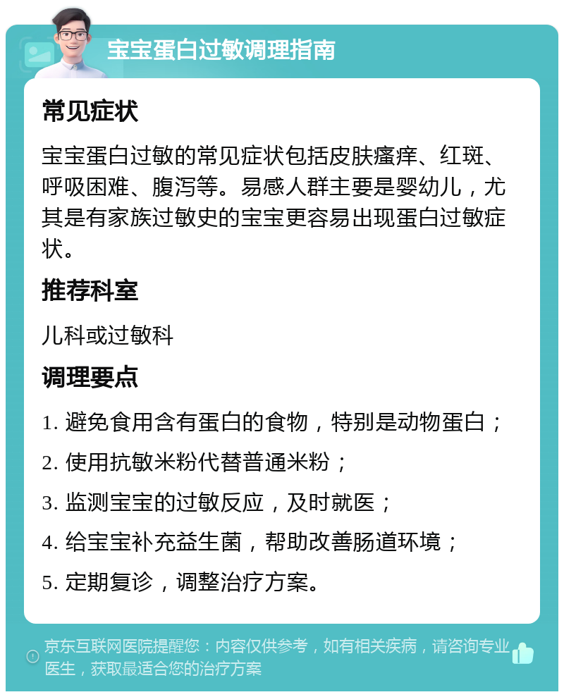 宝宝蛋白过敏调理指南 常见症状 宝宝蛋白过敏的常见症状包括皮肤瘙痒、红斑、呼吸困难、腹泻等。易感人群主要是婴幼儿，尤其是有家族过敏史的宝宝更容易出现蛋白过敏症状。 推荐科室 儿科或过敏科 调理要点 1. 避免食用含有蛋白的食物，特别是动物蛋白； 2. 使用抗敏米粉代替普通米粉； 3. 监测宝宝的过敏反应，及时就医； 4. 给宝宝补充益生菌，帮助改善肠道环境； 5. 定期复诊，调整治疗方案。