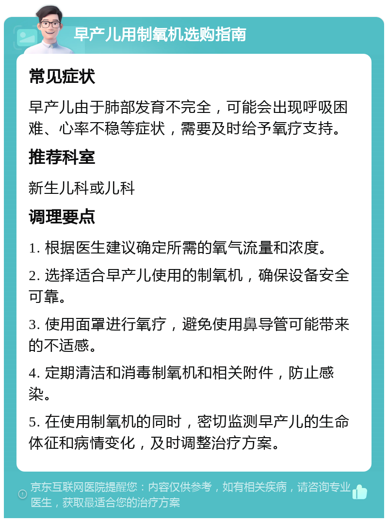 早产儿用制氧机选购指南 常见症状 早产儿由于肺部发育不完全，可能会出现呼吸困难、心率不稳等症状，需要及时给予氧疗支持。 推荐科室 新生儿科或儿科 调理要点 1. 根据医生建议确定所需的氧气流量和浓度。 2. 选择适合早产儿使用的制氧机，确保设备安全可靠。 3. 使用面罩进行氧疗，避免使用鼻导管可能带来的不适感。 4. 定期清洁和消毒制氧机和相关附件，防止感染。 5. 在使用制氧机的同时，密切监测早产儿的生命体征和病情变化，及时调整治疗方案。