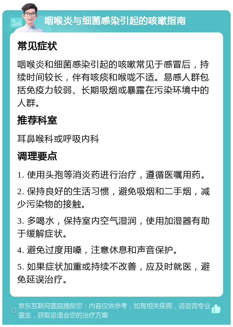 咽喉炎与细菌感染引起的咳嗽指南 常见症状 咽喉炎和细菌感染引起的咳嗽常见于感冒后，持续时间较长，伴有咳痰和喉咙不适。易感人群包括免疫力较弱、长期吸烟或暴露在污染环境中的人群。 推荐科室 耳鼻喉科或呼吸内科 调理要点 1. 使用头孢等消炎药进行治疗，遵循医嘱用药。 2. 保持良好的生活习惯，避免吸烟和二手烟，减少污染物的接触。 3. 多喝水，保持室内空气湿润，使用加湿器有助于缓解症状。 4. 避免过度用嗓，注意休息和声音保护。 5. 如果症状加重或持续不改善，应及时就医，避免延误治疗。