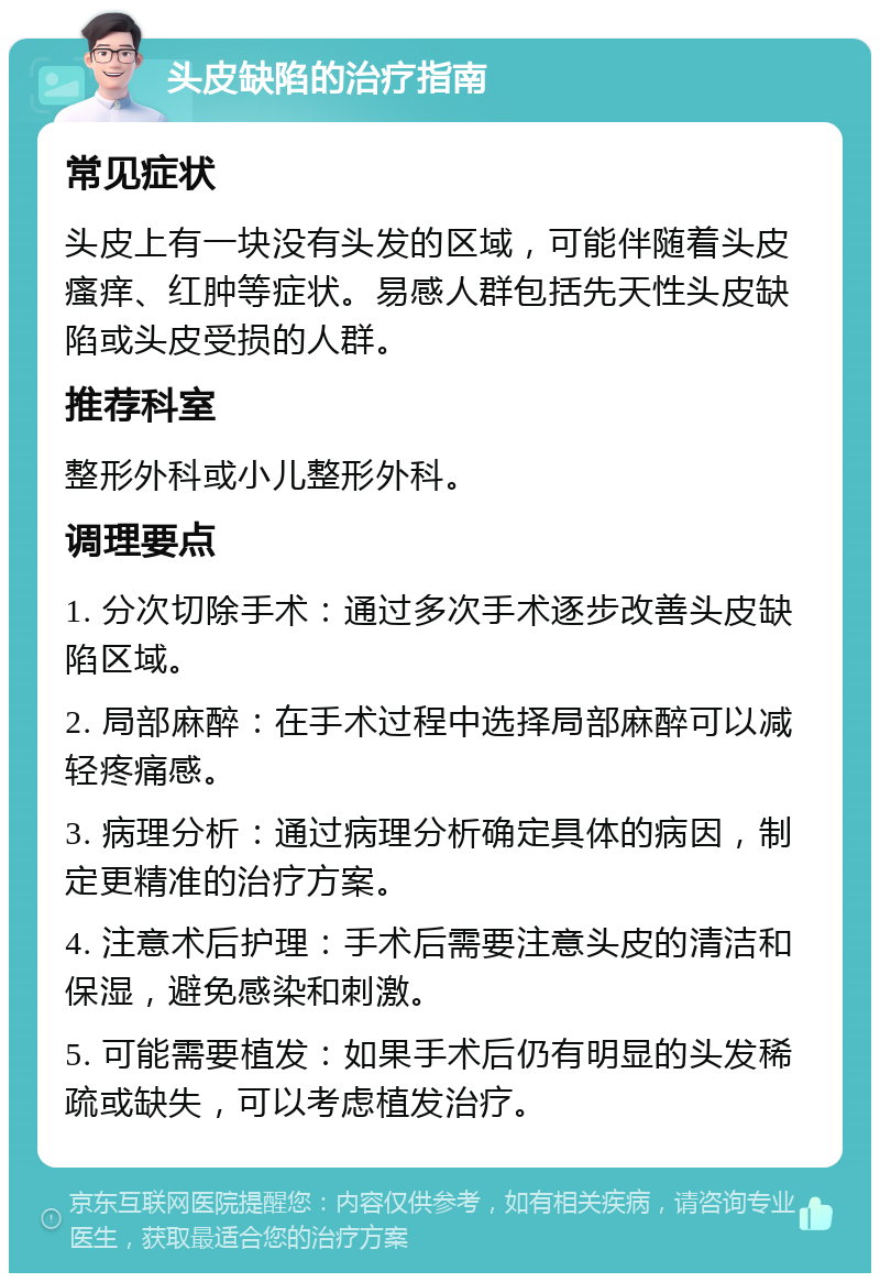 头皮缺陷的治疗指南 常见症状 头皮上有一块没有头发的区域，可能伴随着头皮瘙痒、红肿等症状。易感人群包括先天性头皮缺陷或头皮受损的人群。 推荐科室 整形外科或小儿整形外科。 调理要点 1. 分次切除手术：通过多次手术逐步改善头皮缺陷区域。 2. 局部麻醉：在手术过程中选择局部麻醉可以减轻疼痛感。 3. 病理分析：通过病理分析确定具体的病因，制定更精准的治疗方案。 4. 注意术后护理：手术后需要注意头皮的清洁和保湿，避免感染和刺激。 5. 可能需要植发：如果手术后仍有明显的头发稀疏或缺失，可以考虑植发治疗。