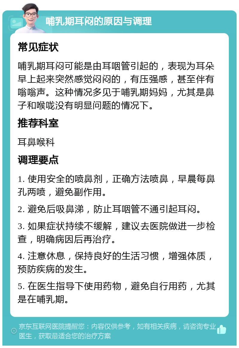 哺乳期耳闷的原因与调理 常见症状 哺乳期耳闷可能是由耳咽管引起的，表现为耳朵早上起来突然感觉闷闷的，有压强感，甚至伴有嗡嗡声。这种情况多见于哺乳期妈妈，尤其是鼻子和喉咙没有明显问题的情况下。 推荐科室 耳鼻喉科 调理要点 1. 使用安全的喷鼻剂，正确方法喷鼻，早晨每鼻孔两喷，避免副作用。 2. 避免后吸鼻涕，防止耳咽管不通引起耳闷。 3. 如果症状持续不缓解，建议去医院做进一步检查，明确病因后再治疗。 4. 注意休息，保持良好的生活习惯，增强体质，预防疾病的发生。 5. 在医生指导下使用药物，避免自行用药，尤其是在哺乳期。