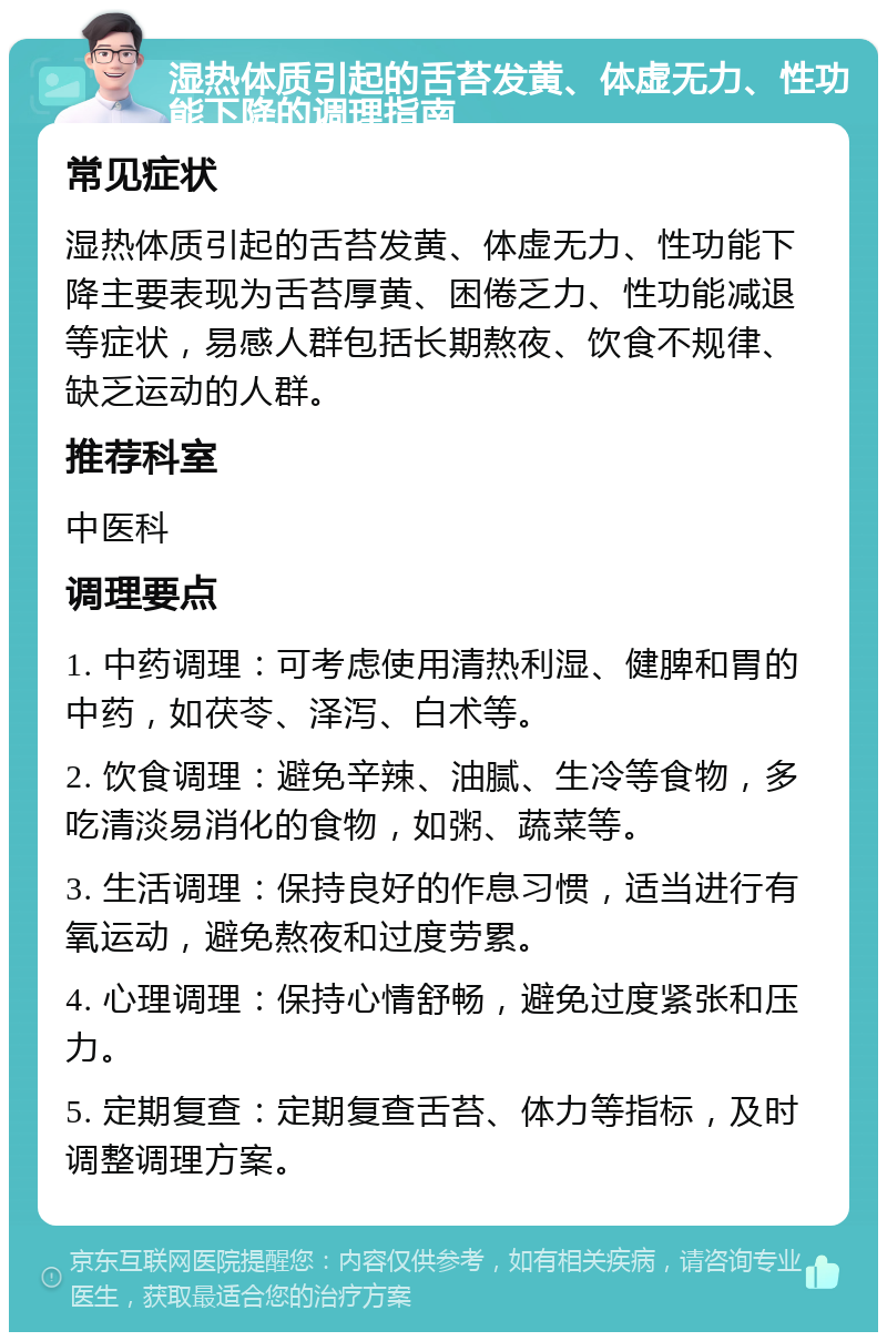 湿热体质引起的舌苔发黄、体虚无力、性功能下降的调理指南 常见症状 湿热体质引起的舌苔发黄、体虚无力、性功能下降主要表现为舌苔厚黄、困倦乏力、性功能减退等症状，易感人群包括长期熬夜、饮食不规律、缺乏运动的人群。 推荐科室 中医科 调理要点 1. 中药调理：可考虑使用清热利湿、健脾和胃的中药，如茯苓、泽泻、白术等。 2. 饮食调理：避免辛辣、油腻、生冷等食物，多吃清淡易消化的食物，如粥、蔬菜等。 3. 生活调理：保持良好的作息习惯，适当进行有氧运动，避免熬夜和过度劳累。 4. 心理调理：保持心情舒畅，避免过度紧张和压力。 5. 定期复查：定期复查舌苔、体力等指标，及时调整调理方案。