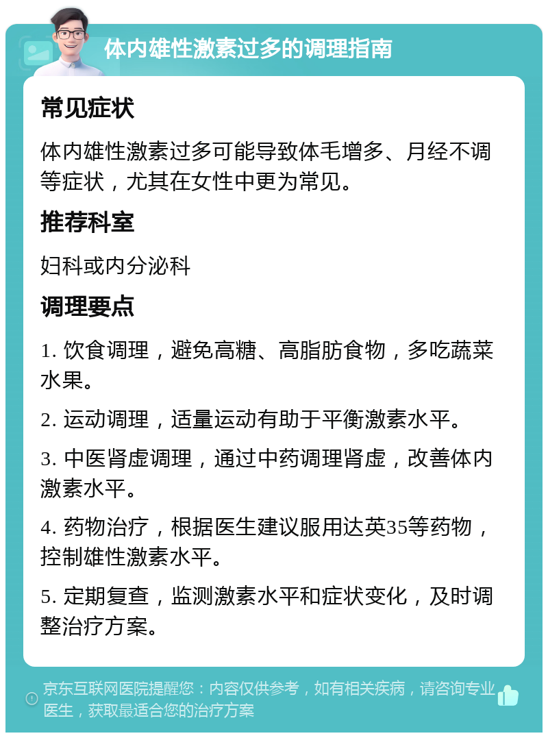 体内雄性激素过多的调理指南 常见症状 体内雄性激素过多可能导致体毛增多、月经不调等症状，尤其在女性中更为常见。 推荐科室 妇科或内分泌科 调理要点 1. 饮食调理，避免高糖、高脂肪食物，多吃蔬菜水果。 2. 运动调理，适量运动有助于平衡激素水平。 3. 中医肾虚调理，通过中药调理肾虚，改善体内激素水平。 4. 药物治疗，根据医生建议服用达英35等药物，控制雄性激素水平。 5. 定期复查，监测激素水平和症状变化，及时调整治疗方案。