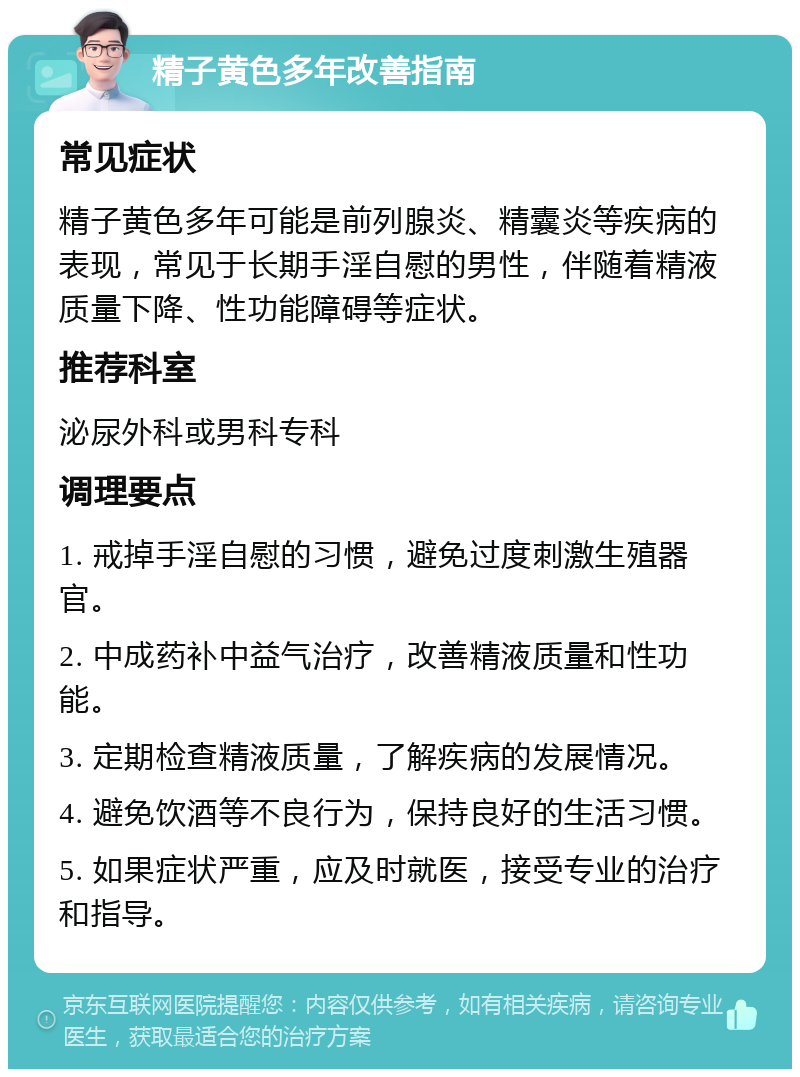 精子黄色多年改善指南 常见症状 精子黄色多年可能是前列腺炎、精囊炎等疾病的表现，常见于长期手淫自慰的男性，伴随着精液质量下降、性功能障碍等症状。 推荐科室 泌尿外科或男科专科 调理要点 1. 戒掉手淫自慰的习惯，避免过度刺激生殖器官。 2. 中成药补中益气治疗，改善精液质量和性功能。 3. 定期检查精液质量，了解疾病的发展情况。 4. 避免饮酒等不良行为，保持良好的生活习惯。 5. 如果症状严重，应及时就医，接受专业的治疗和指导。