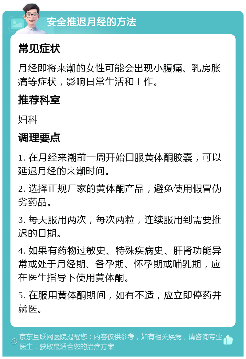 安全推迟月经的方法 常见症状 月经即将来潮的女性可能会出现小腹痛、乳房胀痛等症状，影响日常生活和工作。 推荐科室 妇科 调理要点 1. 在月经来潮前一周开始口服黄体酮胶囊，可以延迟月经的来潮时间。 2. 选择正规厂家的黄体酮产品，避免使用假冒伪劣药品。 3. 每天服用两次，每次两粒，连续服用到需要推迟的日期。 4. 如果有药物过敏史、特殊疾病史、肝肾功能异常或处于月经期、备孕期、怀孕期或哺乳期，应在医生指导下使用黄体酮。 5. 在服用黄体酮期间，如有不适，应立即停药并就医。