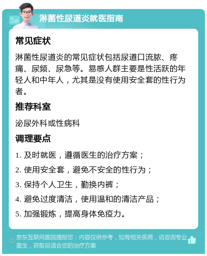 淋菌性尿道炎就医指南 常见症状 淋菌性尿道炎的常见症状包括尿道口流脓、疼痛、尿频、尿急等。易感人群主要是性活跃的年轻人和中年人，尤其是没有使用安全套的性行为者。 推荐科室 泌尿外科或性病科 调理要点 1. 及时就医，遵循医生的治疗方案； 2. 使用安全套，避免不安全的性行为； 3. 保持个人卫生，勤换内裤； 4. 避免过度清洁，使用温和的清洁产品； 5. 加强锻炼，提高身体免疫力。