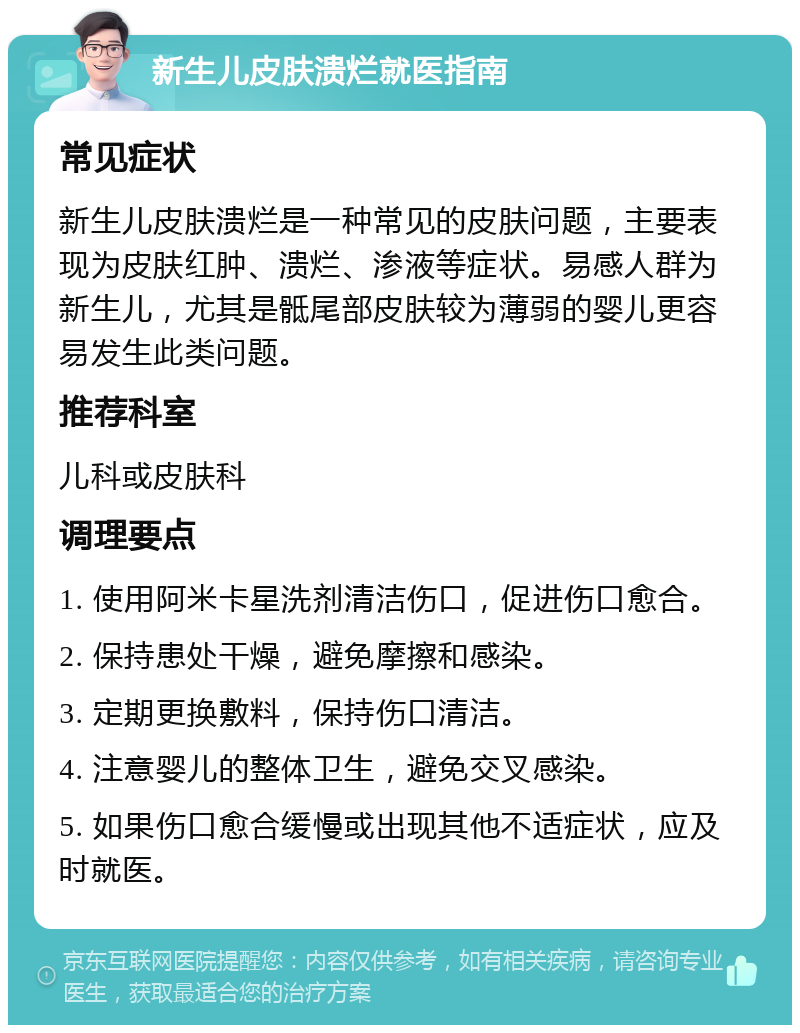 新生儿皮肤溃烂就医指南 常见症状 新生儿皮肤溃烂是一种常见的皮肤问题，主要表现为皮肤红肿、溃烂、渗液等症状。易感人群为新生儿，尤其是骶尾部皮肤较为薄弱的婴儿更容易发生此类问题。 推荐科室 儿科或皮肤科 调理要点 1. 使用阿米卡星洗剂清洁伤口，促进伤口愈合。 2. 保持患处干燥，避免摩擦和感染。 3. 定期更换敷料，保持伤口清洁。 4. 注意婴儿的整体卫生，避免交叉感染。 5. 如果伤口愈合缓慢或出现其他不适症状，应及时就医。