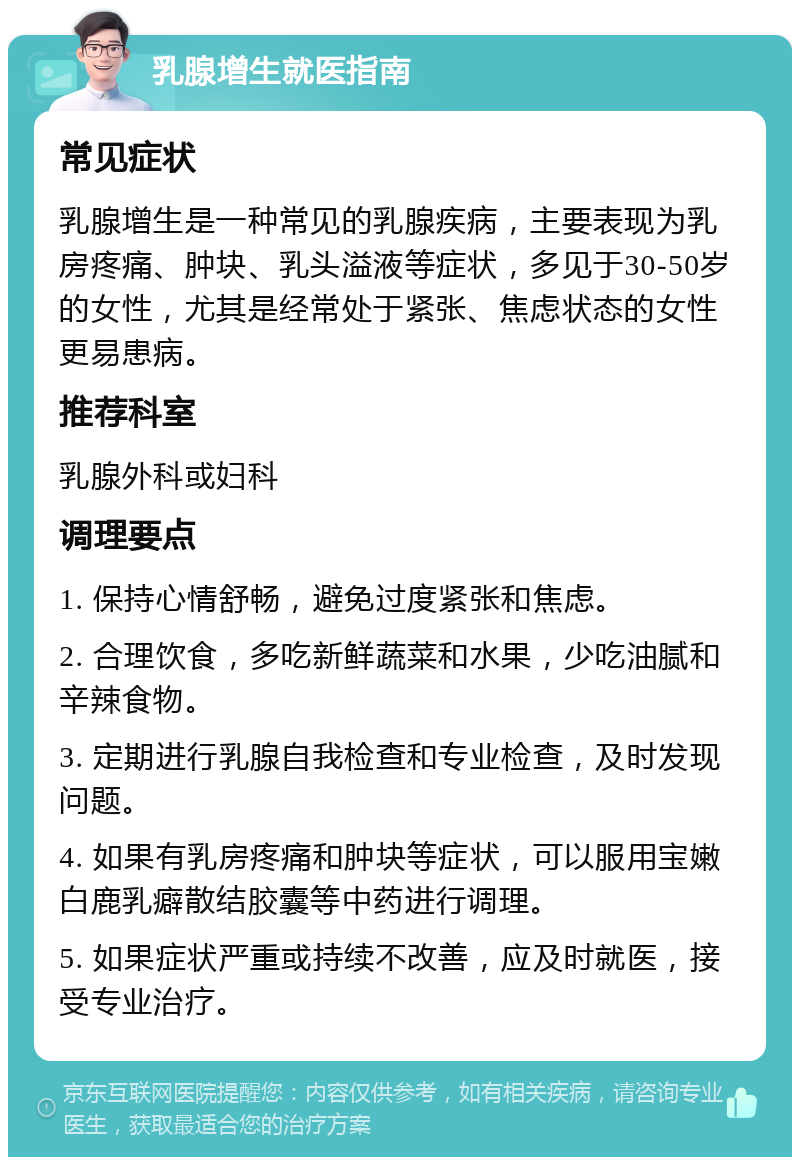 乳腺增生就医指南 常见症状 乳腺增生是一种常见的乳腺疾病，主要表现为乳房疼痛、肿块、乳头溢液等症状，多见于30-50岁的女性，尤其是经常处于紧张、焦虑状态的女性更易患病。 推荐科室 乳腺外科或妇科 调理要点 1. 保持心情舒畅，避免过度紧张和焦虑。 2. 合理饮食，多吃新鲜蔬菜和水果，少吃油腻和辛辣食物。 3. 定期进行乳腺自我检查和专业检查，及时发现问题。 4. 如果有乳房疼痛和肿块等症状，可以服用宝嫩白鹿乳癖散结胶囊等中药进行调理。 5. 如果症状严重或持续不改善，应及时就医，接受专业治疗。