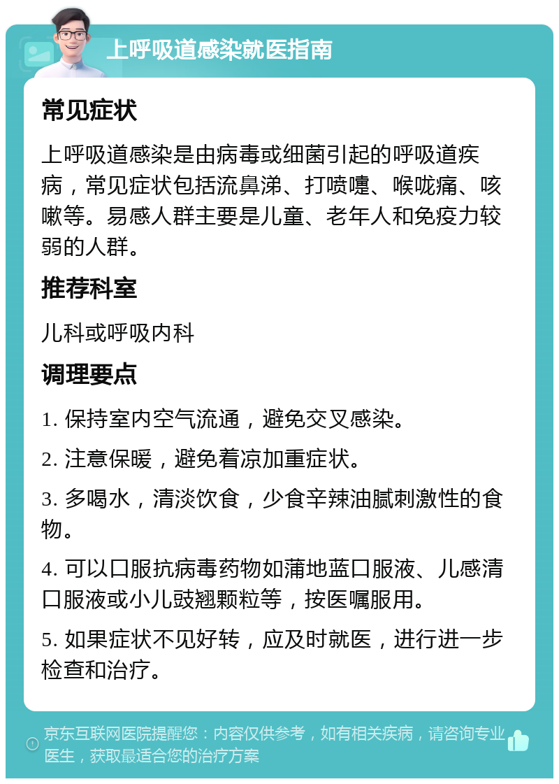 上呼吸道感染就医指南 常见症状 上呼吸道感染是由病毒或细菌引起的呼吸道疾病，常见症状包括流鼻涕、打喷嚏、喉咙痛、咳嗽等。易感人群主要是儿童、老年人和免疫力较弱的人群。 推荐科室 儿科或呼吸内科 调理要点 1. 保持室内空气流通，避免交叉感染。 2. 注意保暖，避免着凉加重症状。 3. 多喝水，清淡饮食，少食辛辣油腻刺激性的食物。 4. 可以口服抗病毒药物如蒲地蓝口服液、儿感清口服液或小儿豉翘颗粒等，按医嘱服用。 5. 如果症状不见好转，应及时就医，进行进一步检查和治疗。