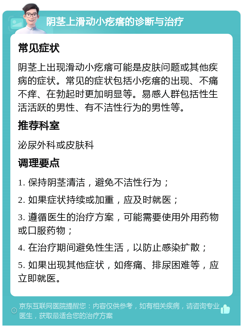 阴茎上滑动小疙瘩的诊断与治疗 常见症状 阴茎上出现滑动小疙瘩可能是皮肤问题或其他疾病的症状。常见的症状包括小疙瘩的出现、不痛不痒、在勃起时更加明显等。易感人群包括性生活活跃的男性、有不洁性行为的男性等。 推荐科室 泌尿外科或皮肤科 调理要点 1. 保持阴茎清洁，避免不洁性行为； 2. 如果症状持续或加重，应及时就医； 3. 遵循医生的治疗方案，可能需要使用外用药物或口服药物； 4. 在治疗期间避免性生活，以防止感染扩散； 5. 如果出现其他症状，如疼痛、排尿困难等，应立即就医。