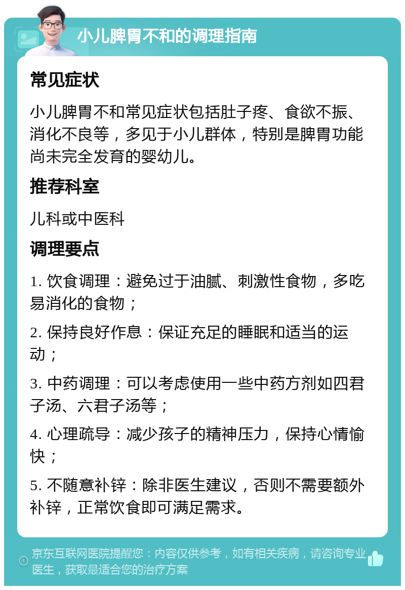 小儿脾胃不和的调理指南 常见症状 小儿脾胃不和常见症状包括肚子疼、食欲不振、消化不良等，多见于小儿群体，特别是脾胃功能尚未完全发育的婴幼儿。 推荐科室 儿科或中医科 调理要点 1. 饮食调理：避免过于油腻、刺激性食物，多吃易消化的食物； 2. 保持良好作息：保证充足的睡眠和适当的运动； 3. 中药调理：可以考虑使用一些中药方剂如四君子汤、六君子汤等； 4. 心理疏导：减少孩子的精神压力，保持心情愉快； 5. 不随意补锌：除非医生建议，否则不需要额外补锌，正常饮食即可满足需求。