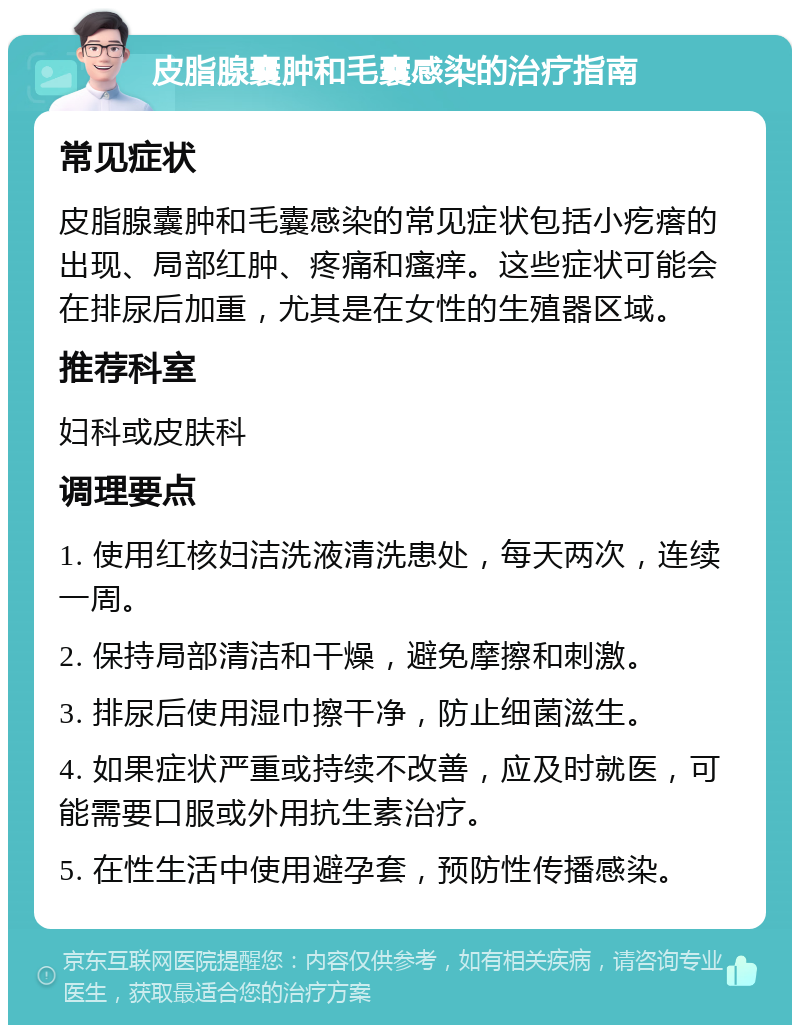 皮脂腺囊肿和毛囊感染的治疗指南 常见症状 皮脂腺囊肿和毛囊感染的常见症状包括小疙瘩的出现、局部红肿、疼痛和瘙痒。这些症状可能会在排尿后加重，尤其是在女性的生殖器区域。 推荐科室 妇科或皮肤科 调理要点 1. 使用红核妇洁洗液清洗患处，每天两次，连续一周。 2. 保持局部清洁和干燥，避免摩擦和刺激。 3. 排尿后使用湿巾擦干净，防止细菌滋生。 4. 如果症状严重或持续不改善，应及时就医，可能需要口服或外用抗生素治疗。 5. 在性生活中使用避孕套，预防性传播感染。