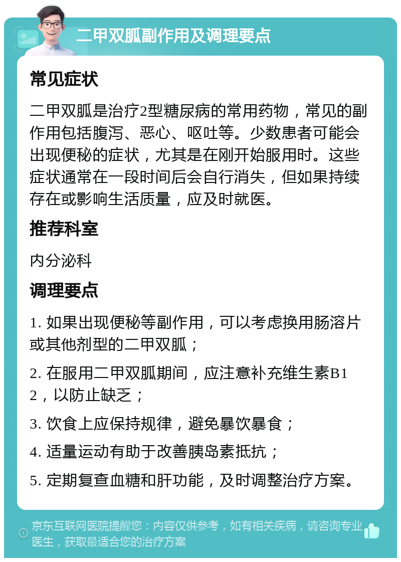 二甲双胍副作用及调理要点 常见症状 二甲双胍是治疗2型糖尿病的常用药物，常见的副作用包括腹泻、恶心、呕吐等。少数患者可能会出现便秘的症状，尤其是在刚开始服用时。这些症状通常在一段时间后会自行消失，但如果持续存在或影响生活质量，应及时就医。 推荐科室 内分泌科 调理要点 1. 如果出现便秘等副作用，可以考虑换用肠溶片或其他剂型的二甲双胍； 2. 在服用二甲双胍期间，应注意补充维生素B12，以防止缺乏； 3. 饮食上应保持规律，避免暴饮暴食； 4. 适量运动有助于改善胰岛素抵抗； 5. 定期复查血糖和肝功能，及时调整治疗方案。