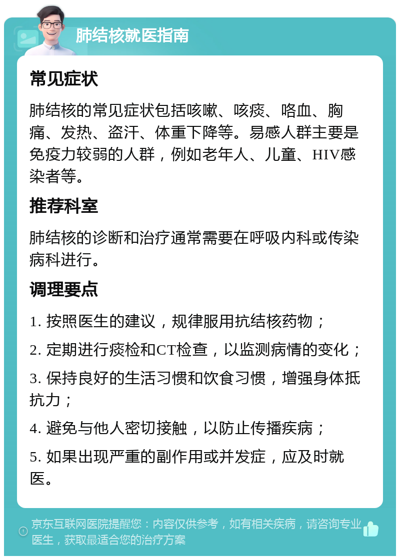 肺结核就医指南 常见症状 肺结核的常见症状包括咳嗽、咳痰、咯血、胸痛、发热、盗汗、体重下降等。易感人群主要是免疫力较弱的人群，例如老年人、儿童、HIV感染者等。 推荐科室 肺结核的诊断和治疗通常需要在呼吸内科或传染病科进行。 调理要点 1. 按照医生的建议，规律服用抗结核药物； 2. 定期进行痰检和CT检查，以监测病情的变化； 3. 保持良好的生活习惯和饮食习惯，增强身体抵抗力； 4. 避免与他人密切接触，以防止传播疾病； 5. 如果出现严重的副作用或并发症，应及时就医。