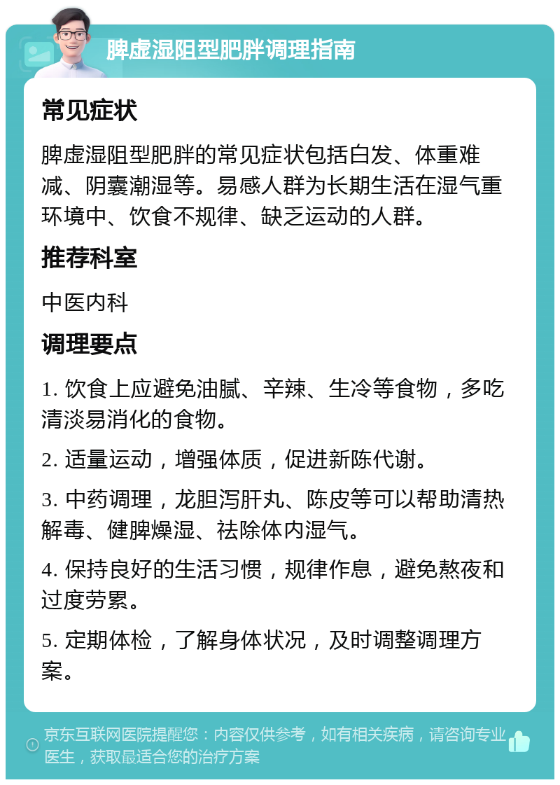 脾虚湿阻型肥胖调理指南 常见症状 脾虚湿阻型肥胖的常见症状包括白发、体重难减、阴囊潮湿等。易感人群为长期生活在湿气重环境中、饮食不规律、缺乏运动的人群。 推荐科室 中医内科 调理要点 1. 饮食上应避免油腻、辛辣、生冷等食物，多吃清淡易消化的食物。 2. 适量运动，增强体质，促进新陈代谢。 3. 中药调理，龙胆泻肝丸、陈皮等可以帮助清热解毒、健脾燥湿、祛除体内湿气。 4. 保持良好的生活习惯，规律作息，避免熬夜和过度劳累。 5. 定期体检，了解身体状况，及时调整调理方案。