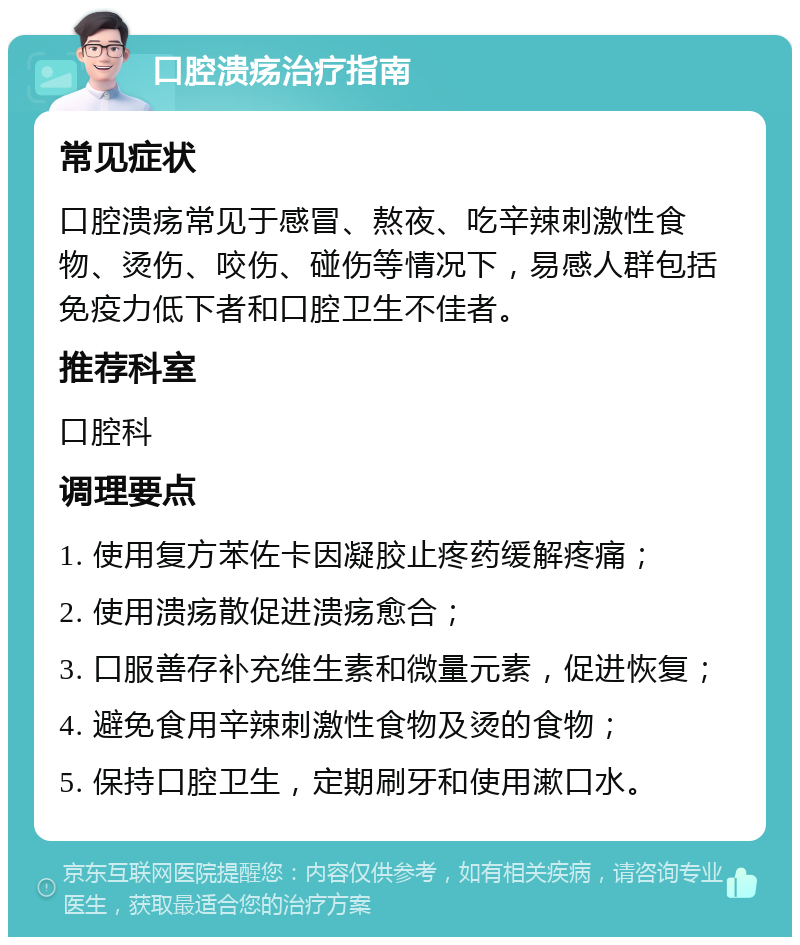 口腔溃疡治疗指南 常见症状 口腔溃疡常见于感冒、熬夜、吃辛辣刺激性食物、烫伤、咬伤、碰伤等情况下，易感人群包括免疫力低下者和口腔卫生不佳者。 推荐科室 口腔科 调理要点 1. 使用复方苯佐卡因凝胶止疼药缓解疼痛； 2. 使用溃疡散促进溃疡愈合； 3. 口服善存补充维生素和微量元素，促进恢复； 4. 避免食用辛辣刺激性食物及烫的食物； 5. 保持口腔卫生，定期刷牙和使用漱口水。