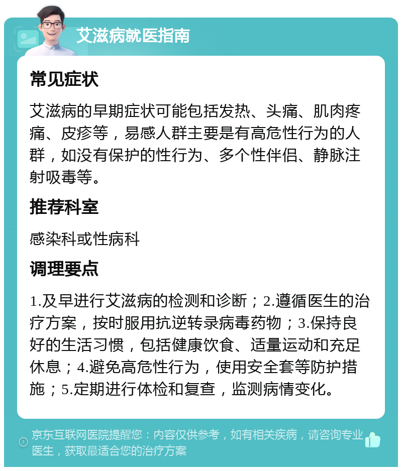 艾滋病就医指南 常见症状 艾滋病的早期症状可能包括发热、头痛、肌肉疼痛、皮疹等，易感人群主要是有高危性行为的人群，如没有保护的性行为、多个性伴侣、静脉注射吸毒等。 推荐科室 感染科或性病科 调理要点 1.及早进行艾滋病的检测和诊断；2.遵循医生的治疗方案，按时服用抗逆转录病毒药物；3.保持良好的生活习惯，包括健康饮食、适量运动和充足休息；4.避免高危性行为，使用安全套等防护措施；5.定期进行体检和复查，监测病情变化。