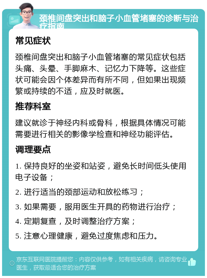 颈椎间盘突出和脑子小血管堵塞的诊断与治疗指南 常见症状 颈椎间盘突出和脑子小血管堵塞的常见症状包括头痛、头晕、手脚麻木、记忆力下降等。这些症状可能会因个体差异而有所不同，但如果出现频繁或持续的不适，应及时就医。 推荐科室 建议就诊于神经内科或骨科，根据具体情况可能需要进行相关的影像学检查和神经功能评估。 调理要点 1. 保持良好的坐姿和站姿，避免长时间低头使用电子设备； 2. 进行适当的颈部运动和放松练习； 3. 如果需要，服用医生开具的药物进行治疗； 4. 定期复查，及时调整治疗方案； 5. 注意心理健康，避免过度焦虑和压力。