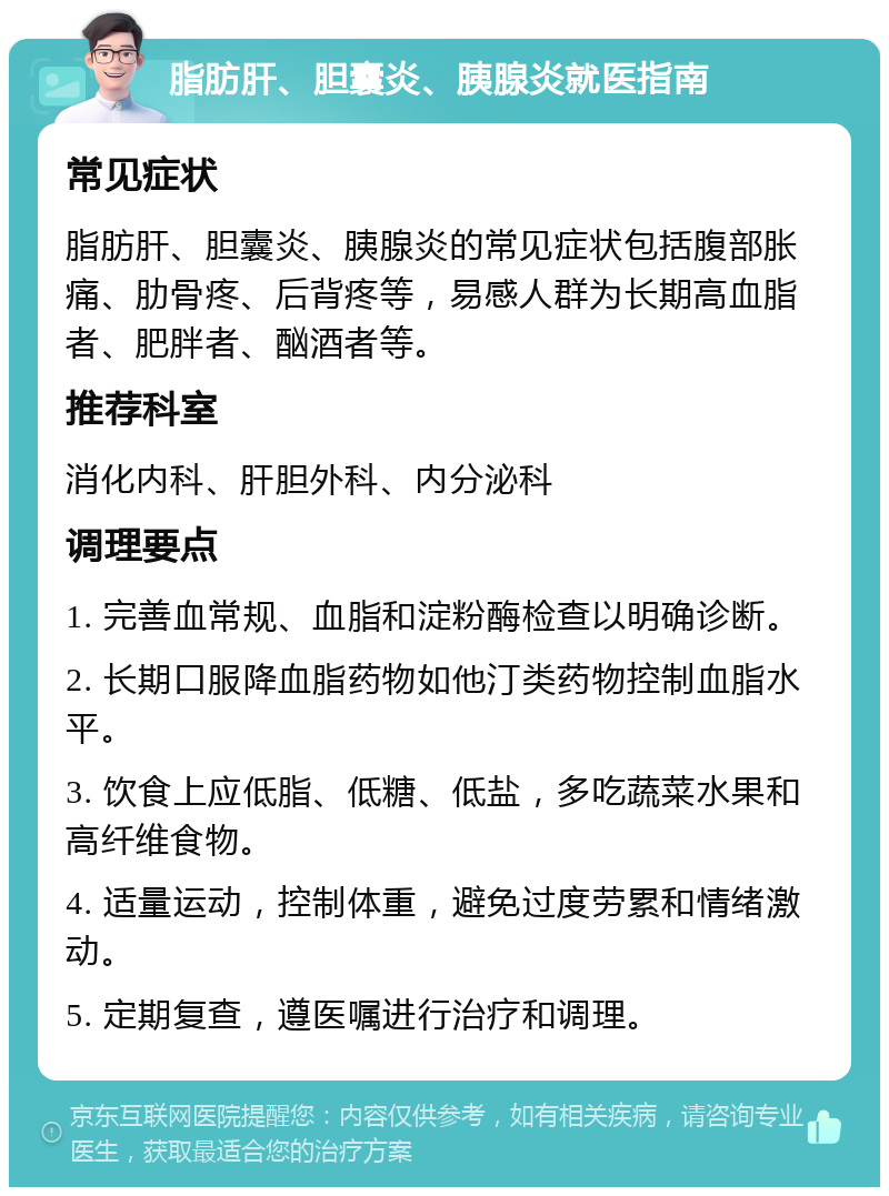 脂肪肝、胆囊炎、胰腺炎就医指南 常见症状 脂肪肝、胆囊炎、胰腺炎的常见症状包括腹部胀痛、肋骨疼、后背疼等，易感人群为长期高血脂者、肥胖者、酗酒者等。 推荐科室 消化内科、肝胆外科、内分泌科 调理要点 1. 完善血常规、血脂和淀粉酶检查以明确诊断。 2. 长期口服降血脂药物如他汀类药物控制血脂水平。 3. 饮食上应低脂、低糖、低盐，多吃蔬菜水果和高纤维食物。 4. 适量运动，控制体重，避免过度劳累和情绪激动。 5. 定期复查，遵医嘱进行治疗和调理。