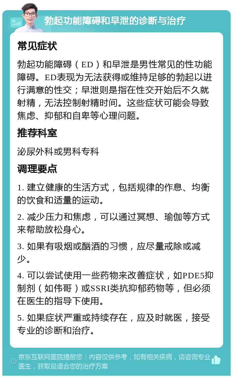 勃起功能障碍和早泄的诊断与治疗 常见症状 勃起功能障碍（ED）和早泄是男性常见的性功能障碍。ED表现为无法获得或维持足够的勃起以进行满意的性交；早泄则是指在性交开始后不久就射精，无法控制射精时间。这些症状可能会导致焦虑、抑郁和自卑等心理问题。 推荐科室 泌尿外科或男科专科 调理要点 1. 建立健康的生活方式，包括规律的作息、均衡的饮食和适量的运动。 2. 减少压力和焦虑，可以通过冥想、瑜伽等方式来帮助放松身心。 3. 如果有吸烟或酗酒的习惯，应尽量戒除或减少。 4. 可以尝试使用一些药物来改善症状，如PDE5抑制剂（如伟哥）或SSRI类抗抑郁药物等，但必须在医生的指导下使用。 5. 如果症状严重或持续存在，应及时就医，接受专业的诊断和治疗。