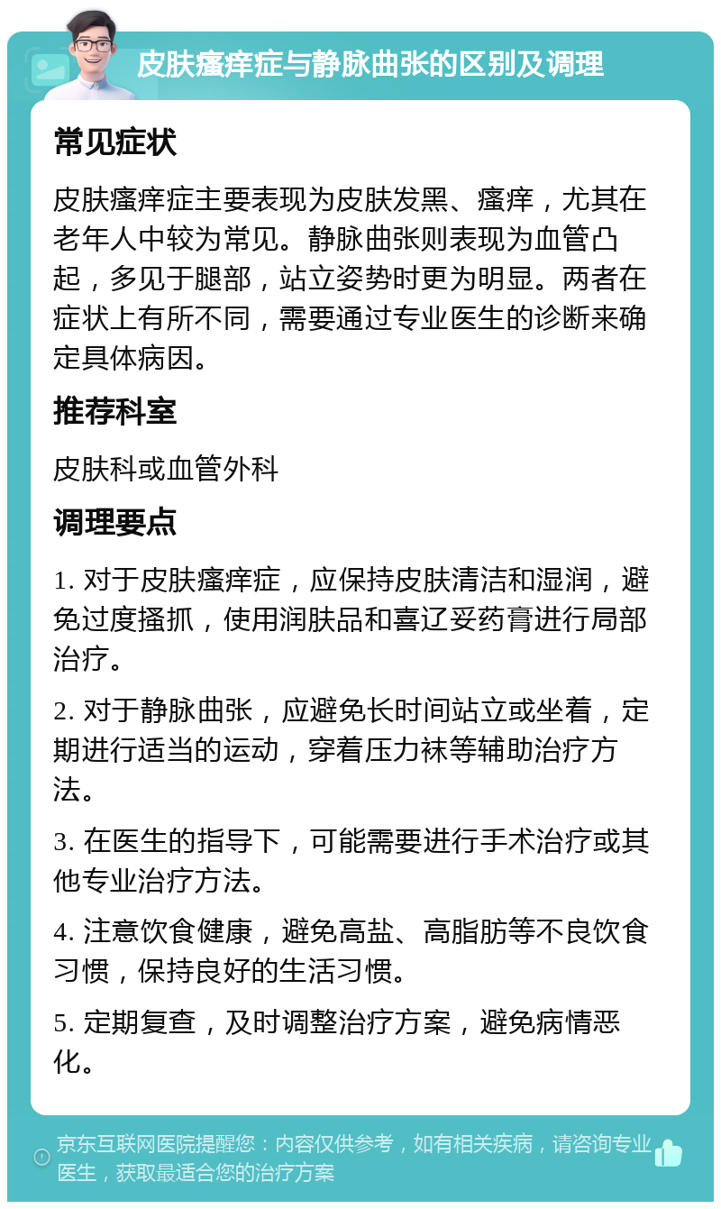 皮肤瘙痒症与静脉曲张的区别及调理 常见症状 皮肤瘙痒症主要表现为皮肤发黑、瘙痒，尤其在老年人中较为常见。静脉曲张则表现为血管凸起，多见于腿部，站立姿势时更为明显。两者在症状上有所不同，需要通过专业医生的诊断来确定具体病因。 推荐科室 皮肤科或血管外科 调理要点 1. 对于皮肤瘙痒症，应保持皮肤清洁和湿润，避免过度搔抓，使用润肤品和喜辽妥药膏进行局部治疗。 2. 对于静脉曲张，应避免长时间站立或坐着，定期进行适当的运动，穿着压力袜等辅助治疗方法。 3. 在医生的指导下，可能需要进行手术治疗或其他专业治疗方法。 4. 注意饮食健康，避免高盐、高脂肪等不良饮食习惯，保持良好的生活习惯。 5. 定期复查，及时调整治疗方案，避免病情恶化。