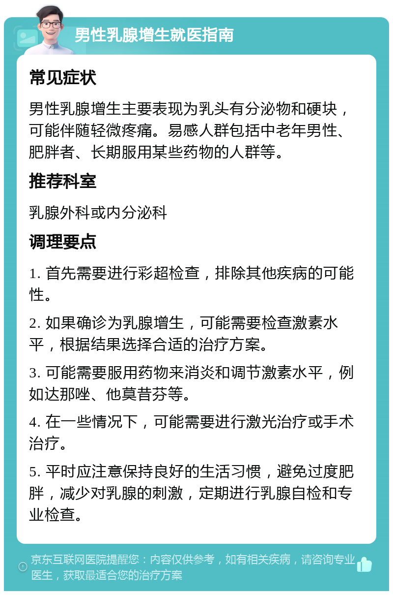 男性乳腺增生就医指南 常见症状 男性乳腺增生主要表现为乳头有分泌物和硬块，可能伴随轻微疼痛。易感人群包括中老年男性、肥胖者、长期服用某些药物的人群等。 推荐科室 乳腺外科或内分泌科 调理要点 1. 首先需要进行彩超检查，排除其他疾病的可能性。 2. 如果确诊为乳腺增生，可能需要检查激素水平，根据结果选择合适的治疗方案。 3. 可能需要服用药物来消炎和调节激素水平，例如达那唑、他莫昔芬等。 4. 在一些情况下，可能需要进行激光治疗或手术治疗。 5. 平时应注意保持良好的生活习惯，避免过度肥胖，减少对乳腺的刺激，定期进行乳腺自检和专业检查。