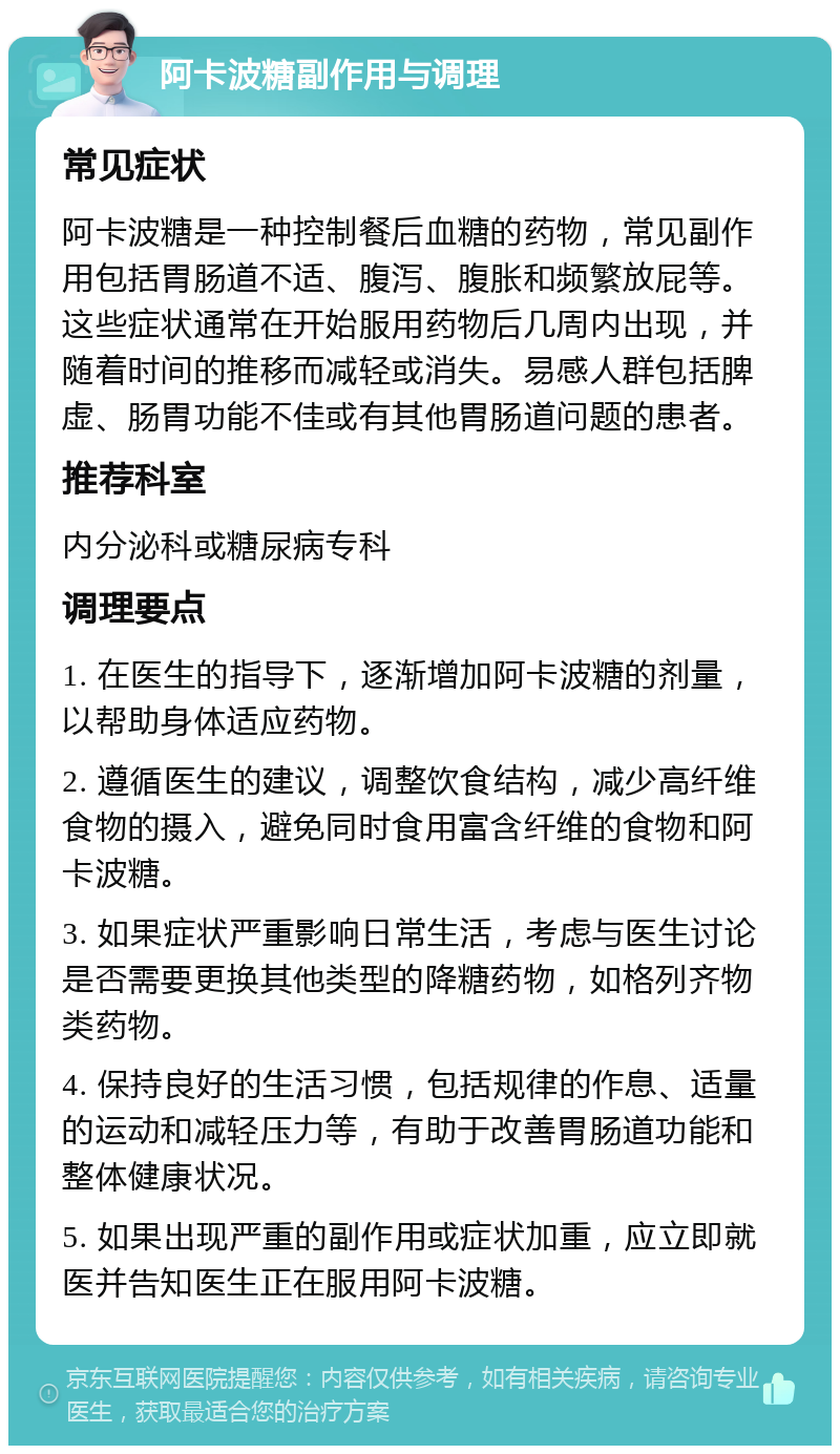 阿卡波糖副作用与调理 常见症状 阿卡波糖是一种控制餐后血糖的药物，常见副作用包括胃肠道不适、腹泻、腹胀和频繁放屁等。这些症状通常在开始服用药物后几周内出现，并随着时间的推移而减轻或消失。易感人群包括脾虚、肠胃功能不佳或有其他胃肠道问题的患者。 推荐科室 内分泌科或糖尿病专科 调理要点 1. 在医生的指导下，逐渐增加阿卡波糖的剂量，以帮助身体适应药物。 2. 遵循医生的建议，调整饮食结构，减少高纤维食物的摄入，避免同时食用富含纤维的食物和阿卡波糖。 3. 如果症状严重影响日常生活，考虑与医生讨论是否需要更换其他类型的降糖药物，如格列齐物类药物。 4. 保持良好的生活习惯，包括规律的作息、适量的运动和减轻压力等，有助于改善胃肠道功能和整体健康状况。 5. 如果出现严重的副作用或症状加重，应立即就医并告知医生正在服用阿卡波糖。