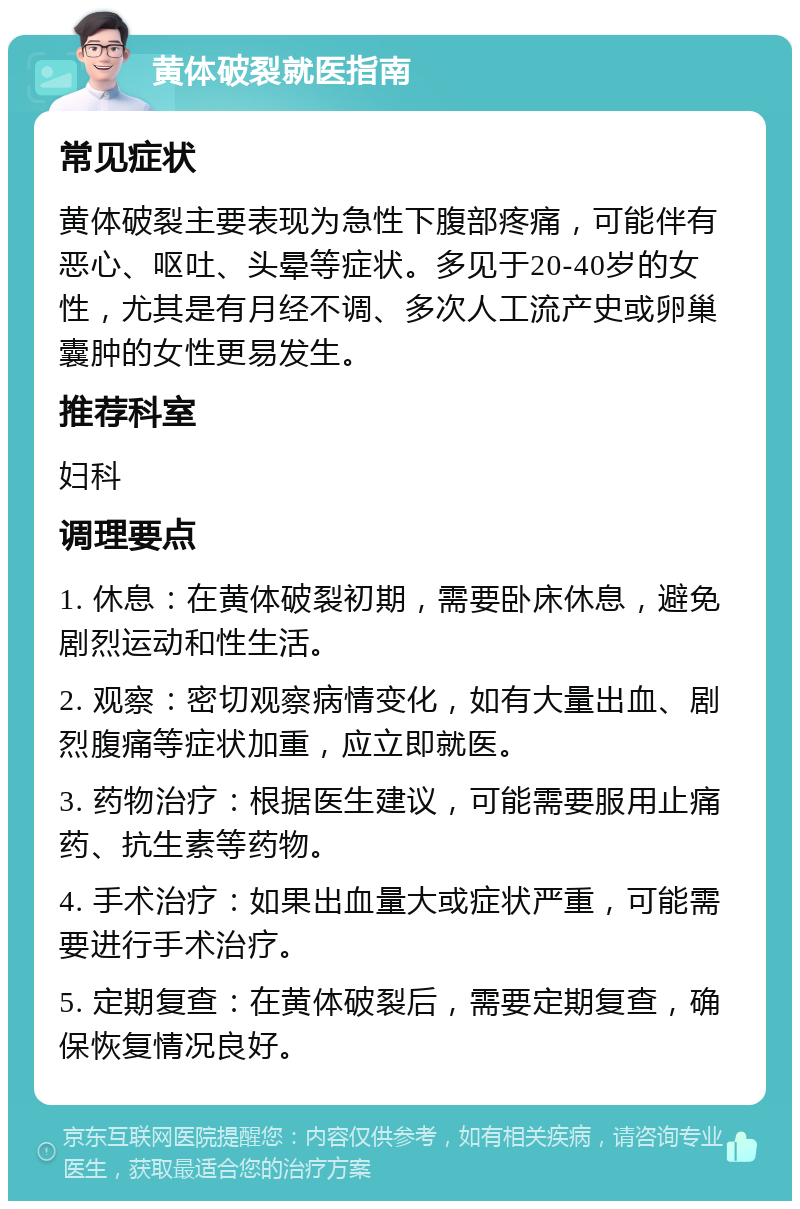 黄体破裂就医指南 常见症状 黄体破裂主要表现为急性下腹部疼痛，可能伴有恶心、呕吐、头晕等症状。多见于20-40岁的女性，尤其是有月经不调、多次人工流产史或卵巢囊肿的女性更易发生。 推荐科室 妇科 调理要点 1. 休息：在黄体破裂初期，需要卧床休息，避免剧烈运动和性生活。 2. 观察：密切观察病情变化，如有大量出血、剧烈腹痛等症状加重，应立即就医。 3. 药物治疗：根据医生建议，可能需要服用止痛药、抗生素等药物。 4. 手术治疗：如果出血量大或症状严重，可能需要进行手术治疗。 5. 定期复查：在黄体破裂后，需要定期复查，确保恢复情况良好。