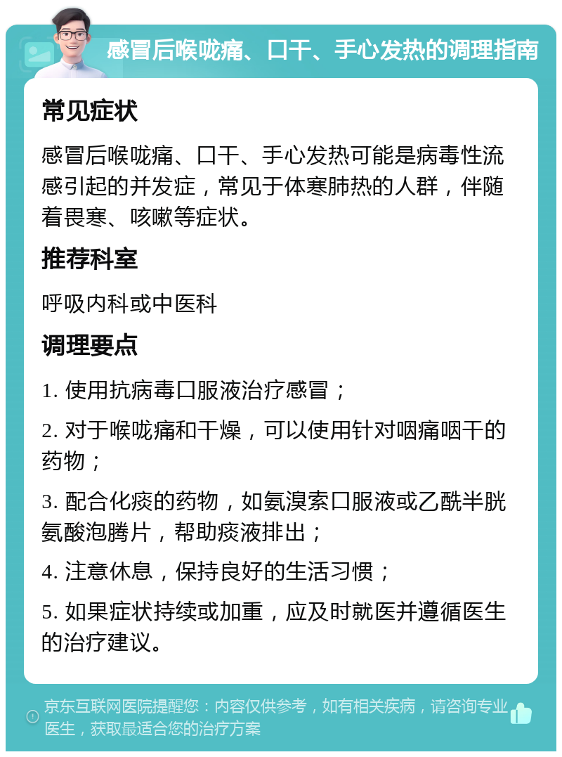 感冒后喉咙痛、口干、手心发热的调理指南 常见症状 感冒后喉咙痛、口干、手心发热可能是病毒性流感引起的并发症，常见于体寒肺热的人群，伴随着畏寒、咳嗽等症状。 推荐科室 呼吸内科或中医科 调理要点 1. 使用抗病毒口服液治疗感冒； 2. 对于喉咙痛和干燥，可以使用针对咽痛咽干的药物； 3. 配合化痰的药物，如氨溴索口服液或乙酰半胱氨酸泡腾片，帮助痰液排出； 4. 注意休息，保持良好的生活习惯； 5. 如果症状持续或加重，应及时就医并遵循医生的治疗建议。