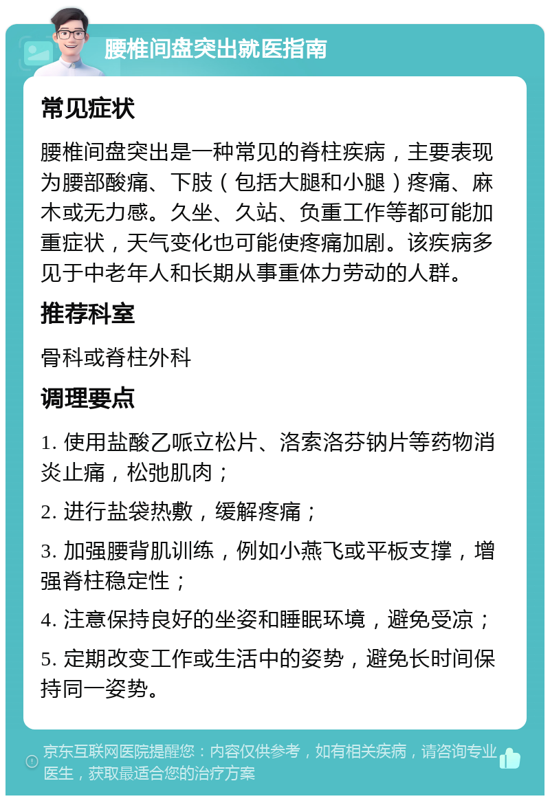 腰椎间盘突出就医指南 常见症状 腰椎间盘突出是一种常见的脊柱疾病，主要表现为腰部酸痛、下肢（包括大腿和小腿）疼痛、麻木或无力感。久坐、久站、负重工作等都可能加重症状，天气变化也可能使疼痛加剧。该疾病多见于中老年人和长期从事重体力劳动的人群。 推荐科室 骨科或脊柱外科 调理要点 1. 使用盐酸乙哌立松片、洛索洛芬钠片等药物消炎止痛，松弛肌肉； 2. 进行盐袋热敷，缓解疼痛； 3. 加强腰背肌训练，例如小燕飞或平板支撑，增强脊柱稳定性； 4. 注意保持良好的坐姿和睡眠环境，避免受凉； 5. 定期改变工作或生活中的姿势，避免长时间保持同一姿势。