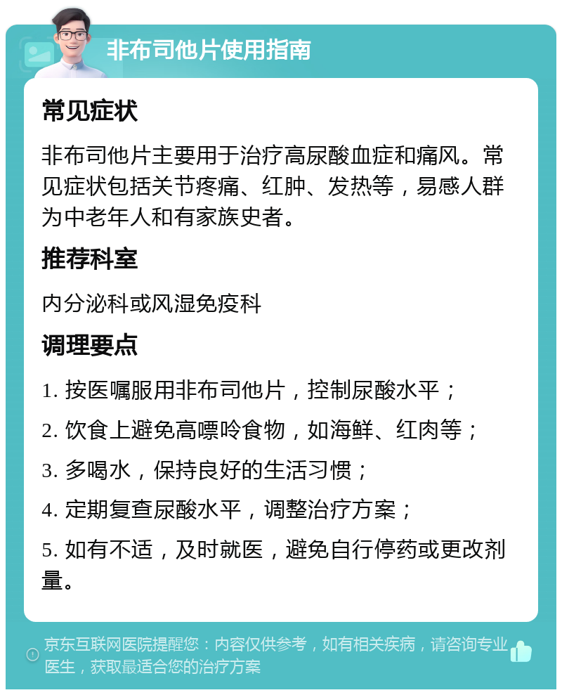 非布司他片使用指南 常见症状 非布司他片主要用于治疗高尿酸血症和痛风。常见症状包括关节疼痛、红肿、发热等，易感人群为中老年人和有家族史者。 推荐科室 内分泌科或风湿免疫科 调理要点 1. 按医嘱服用非布司他片，控制尿酸水平； 2. 饮食上避免高嘌呤食物，如海鲜、红肉等； 3. 多喝水，保持良好的生活习惯； 4. 定期复查尿酸水平，调整治疗方案； 5. 如有不适，及时就医，避免自行停药或更改剂量。