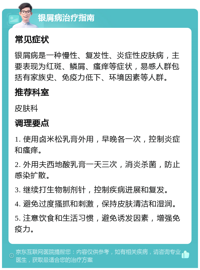 银屑病治疗指南 常见症状 银屑病是一种慢性、复发性、炎症性皮肤病，主要表现为红斑、鳞屑、瘙痒等症状，易感人群包括有家族史、免疫力低下、环境因素等人群。 推荐科室 皮肤科 调理要点 1. 使用卤米松乳膏外用，早晚各一次，控制炎症和瘙痒。 2. 外用夫西地酸乳膏一天三次，消炎杀菌，防止感染扩散。 3. 继续打生物制剂针，控制疾病进展和复发。 4. 避免过度搔抓和刺激，保持皮肤清洁和湿润。 5. 注意饮食和生活习惯，避免诱发因素，增强免疫力。