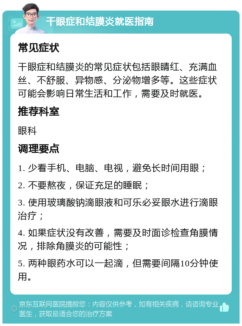 干眼症和结膜炎就医指南 常见症状 干眼症和结膜炎的常见症状包括眼睛红、充满血丝、不舒服、异物感、分泌物增多等。这些症状可能会影响日常生活和工作，需要及时就医。 推荐科室 眼科 调理要点 1. 少看手机、电脑、电视，避免长时间用眼； 2. 不要熬夜，保证充足的睡眠； 3. 使用玻璃酸钠滴眼液和可乐必妥眼水进行滴眼治疗； 4. 如果症状没有改善，需要及时面诊检查角膜情况，排除角膜炎的可能性； 5. 两种眼药水可以一起滴，但需要间隔10分钟使用。