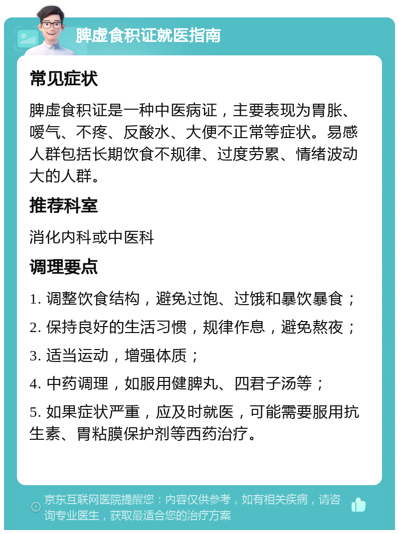 脾虚食积证就医指南 常见症状 脾虚食积证是一种中医病证，主要表现为胃胀、嗳气、不疼、反酸水、大便不正常等症状。易感人群包括长期饮食不规律、过度劳累、情绪波动大的人群。 推荐科室 消化内科或中医科 调理要点 1. 调整饮食结构，避免过饱、过饿和暴饮暴食； 2. 保持良好的生活习惯，规律作息，避免熬夜； 3. 适当运动，增强体质； 4. 中药调理，如服用健脾丸、四君子汤等； 5. 如果症状严重，应及时就医，可能需要服用抗生素、胃粘膜保护剂等西药治疗。