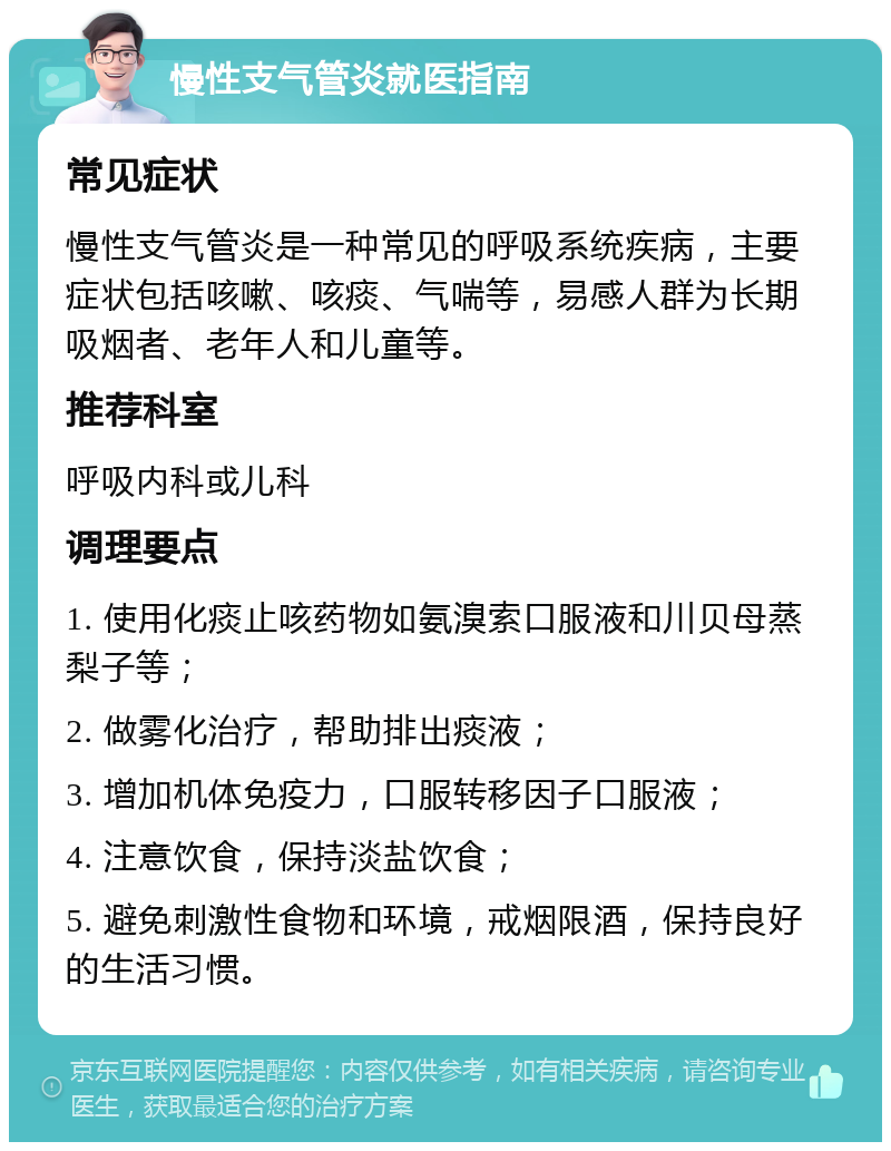 慢性支气管炎就医指南 常见症状 慢性支气管炎是一种常见的呼吸系统疾病，主要症状包括咳嗽、咳痰、气喘等，易感人群为长期吸烟者、老年人和儿童等。 推荐科室 呼吸内科或儿科 调理要点 1. 使用化痰止咳药物如氨溴索口服液和川贝母蒸梨子等； 2. 做雾化治疗，帮助排出痰液； 3. 增加机体免疫力，口服转移因子口服液； 4. 注意饮食，保持淡盐饮食； 5. 避免刺激性食物和环境，戒烟限酒，保持良好的生活习惯。