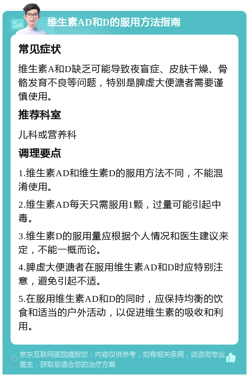 维生素AD和D的服用方法指南 常见症状 维生素A和D缺乏可能导致夜盲症、皮肤干燥、骨骼发育不良等问题，特别是脾虚大便溏者需要谨慎使用。 推荐科室 儿科或营养科 调理要点 1.维生素AD和维生素D的服用方法不同，不能混淆使用。 2.维生素AD每天只需服用1颗，过量可能引起中毒。 3.维生素D的服用量应根据个人情况和医生建议来定，不能一概而论。 4.脾虚大便溏者在服用维生素AD和D时应特别注意，避免引起不适。 5.在服用维生素AD和D的同时，应保持均衡的饮食和适当的户外活动，以促进维生素的吸收和利用。