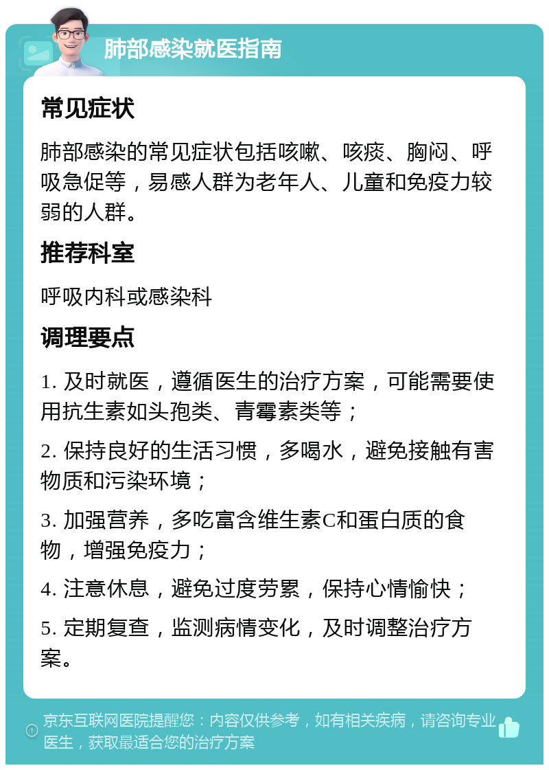 肺部感染就医指南 常见症状 肺部感染的常见症状包括咳嗽、咳痰、胸闷、呼吸急促等，易感人群为老年人、儿童和免疫力较弱的人群。 推荐科室 呼吸内科或感染科 调理要点 1. 及时就医，遵循医生的治疗方案，可能需要使用抗生素如头孢类、青霉素类等； 2. 保持良好的生活习惯，多喝水，避免接触有害物质和污染环境； 3. 加强营养，多吃富含维生素C和蛋白质的食物，增强免疫力； 4. 注意休息，避免过度劳累，保持心情愉快； 5. 定期复查，监测病情变化，及时调整治疗方案。