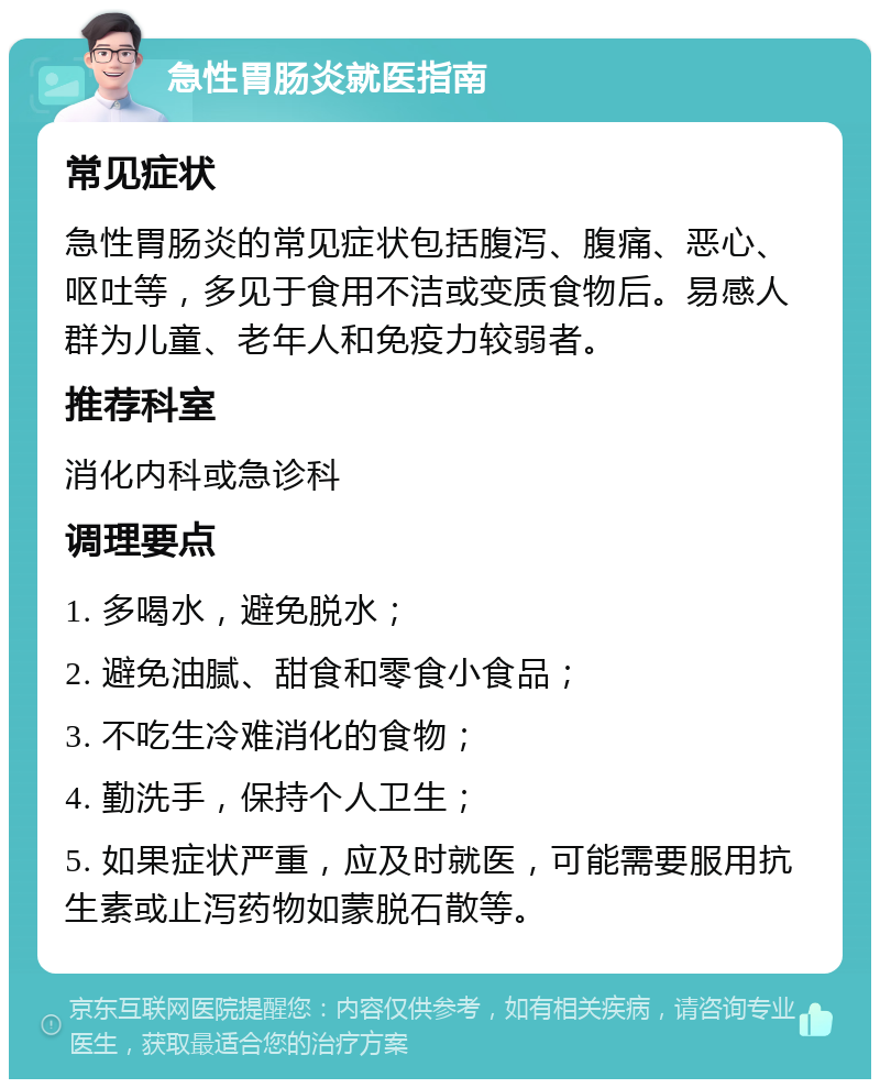 急性胃肠炎就医指南 常见症状 急性胃肠炎的常见症状包括腹泻、腹痛、恶心、呕吐等，多见于食用不洁或变质食物后。易感人群为儿童、老年人和免疫力较弱者。 推荐科室 消化内科或急诊科 调理要点 1. 多喝水，避免脱水； 2. 避免油腻、甜食和零食小食品； 3. 不吃生冷难消化的食物； 4. 勤洗手，保持个人卫生； 5. 如果症状严重，应及时就医，可能需要服用抗生素或止泻药物如蒙脱石散等。