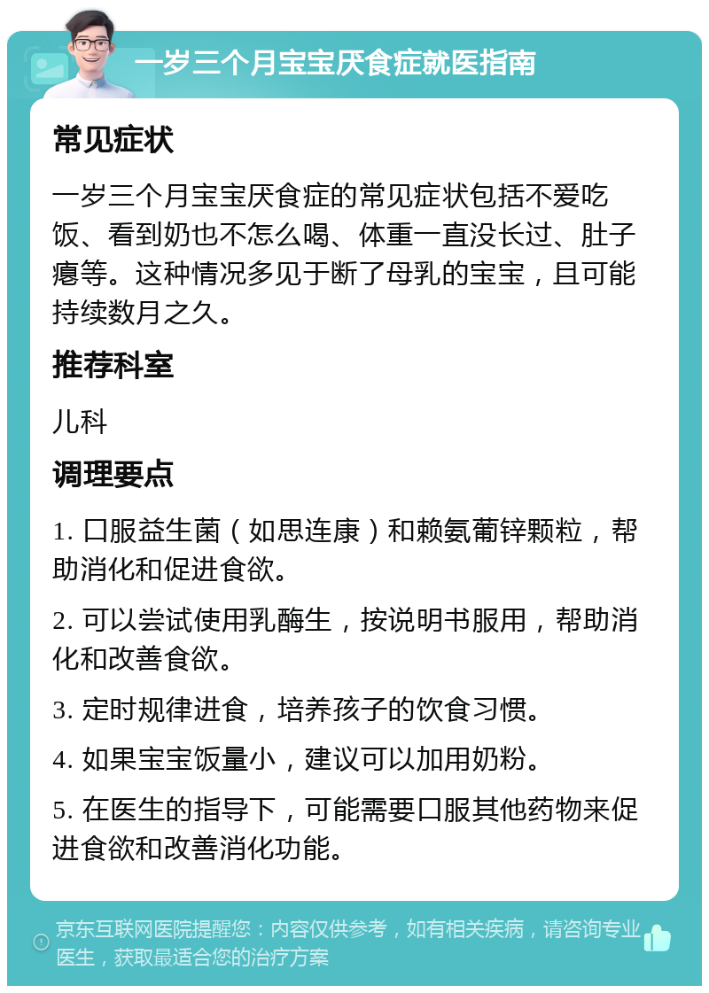 一岁三个月宝宝厌食症就医指南 常见症状 一岁三个月宝宝厌食症的常见症状包括不爱吃饭、看到奶也不怎么喝、体重一直没长过、肚子瘪等。这种情况多见于断了母乳的宝宝，且可能持续数月之久。 推荐科室 儿科 调理要点 1. 口服益生菌（如思连康）和赖氨葡锌颗粒，帮助消化和促进食欲。 2. 可以尝试使用乳酶生，按说明书服用，帮助消化和改善食欲。 3. 定时规律进食，培养孩子的饮食习惯。 4. 如果宝宝饭量小，建议可以加用奶粉。 5. 在医生的指导下，可能需要口服其他药物来促进食欲和改善消化功能。