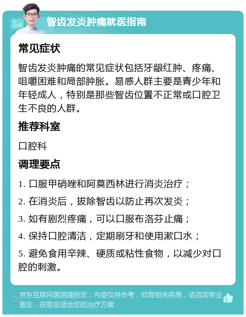 智齿发炎肿痛就医指南 常见症状 智齿发炎肿痛的常见症状包括牙龈红肿、疼痛、咀嚼困难和局部肿胀。易感人群主要是青少年和年轻成人，特别是那些智齿位置不正常或口腔卫生不良的人群。 推荐科室 口腔科 调理要点 1. 口服甲硝唑和阿莫西林进行消炎治疗； 2. 在消炎后，拔除智齿以防止再次发炎； 3. 如有剧烈疼痛，可以口服布洛芬止痛； 4. 保持口腔清洁，定期刷牙和使用漱口水； 5. 避免食用辛辣、硬质或粘性食物，以减少对口腔的刺激。