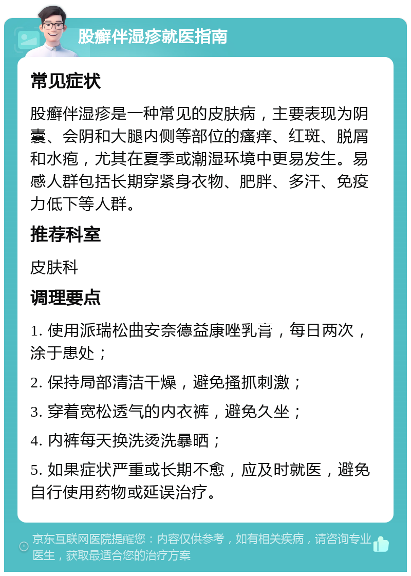 股癣伴湿疹就医指南 常见症状 股癣伴湿疹是一种常见的皮肤病，主要表现为阴囊、会阴和大腿内侧等部位的瘙痒、红斑、脱屑和水疱，尤其在夏季或潮湿环境中更易发生。易感人群包括长期穿紧身衣物、肥胖、多汗、免疫力低下等人群。 推荐科室 皮肤科 调理要点 1. 使用派瑞松曲安奈德益康唑乳膏，每日两次，涂于患处； 2. 保持局部清洁干燥，避免搔抓刺激； 3. 穿着宽松透气的内衣裤，避免久坐； 4. 内裤每天换洗烫洗暴晒； 5. 如果症状严重或长期不愈，应及时就医，避免自行使用药物或延误治疗。