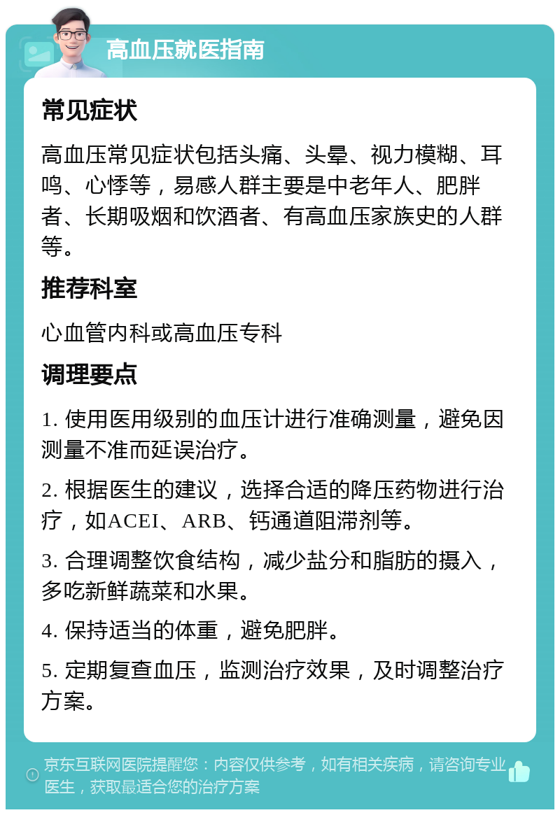 高血压就医指南 常见症状 高血压常见症状包括头痛、头晕、视力模糊、耳鸣、心悸等，易感人群主要是中老年人、肥胖者、长期吸烟和饮酒者、有高血压家族史的人群等。 推荐科室 心血管内科或高血压专科 调理要点 1. 使用医用级别的血压计进行准确测量，避免因测量不准而延误治疗。 2. 根据医生的建议，选择合适的降压药物进行治疗，如ACEI、ARB、钙通道阻滞剂等。 3. 合理调整饮食结构，减少盐分和脂肪的摄入，多吃新鲜蔬菜和水果。 4. 保持适当的体重，避免肥胖。 5. 定期复查血压，监测治疗效果，及时调整治疗方案。