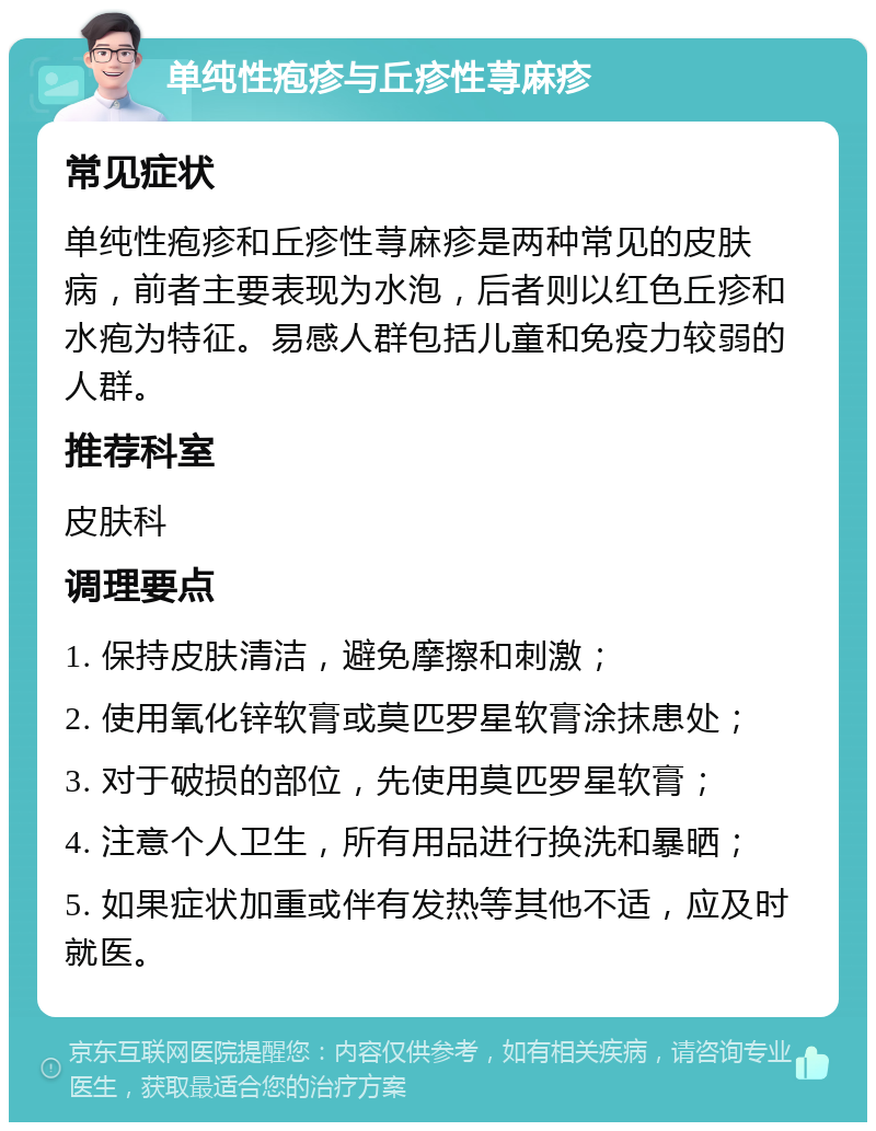 单纯性疱疹与丘疹性荨麻疹 常见症状 单纯性疱疹和丘疹性荨麻疹是两种常见的皮肤病，前者主要表现为水泡，后者则以红色丘疹和水疱为特征。易感人群包括儿童和免疫力较弱的人群。 推荐科室 皮肤科 调理要点 1. 保持皮肤清洁，避免摩擦和刺激； 2. 使用氧化锌软膏或莫匹罗星软膏涂抹患处； 3. 对于破损的部位，先使用莫匹罗星软膏； 4. 注意个人卫生，所有用品进行换洗和暴晒； 5. 如果症状加重或伴有发热等其他不适，应及时就医。