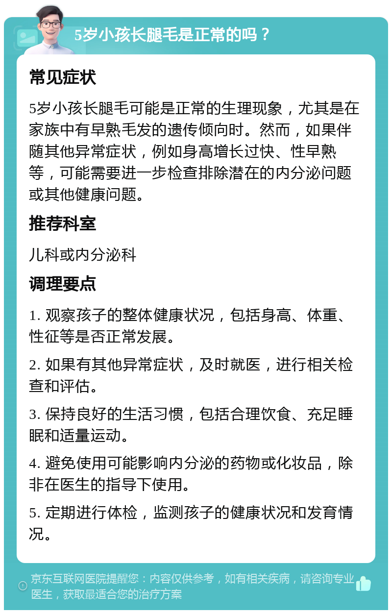 5岁小孩长腿毛是正常的吗？ 常见症状 5岁小孩长腿毛可能是正常的生理现象，尤其是在家族中有早熟毛发的遗传倾向时。然而，如果伴随其他异常症状，例如身高增长过快、性早熟等，可能需要进一步检查排除潜在的内分泌问题或其他健康问题。 推荐科室 儿科或内分泌科 调理要点 1. 观察孩子的整体健康状况，包括身高、体重、性征等是否正常发展。 2. 如果有其他异常症状，及时就医，进行相关检查和评估。 3. 保持良好的生活习惯，包括合理饮食、充足睡眠和适量运动。 4. 避免使用可能影响内分泌的药物或化妆品，除非在医生的指导下使用。 5. 定期进行体检，监测孩子的健康状况和发育情况。