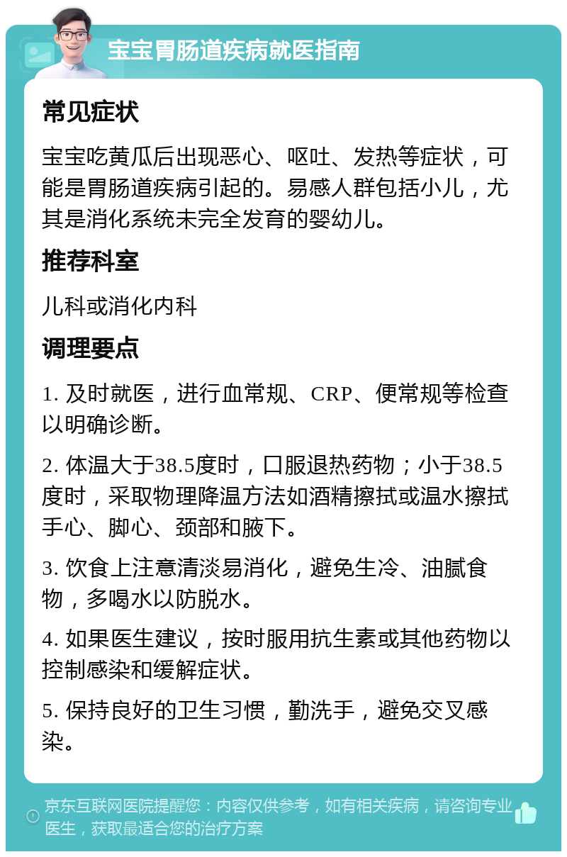 宝宝胃肠道疾病就医指南 常见症状 宝宝吃黄瓜后出现恶心、呕吐、发热等症状，可能是胃肠道疾病引起的。易感人群包括小儿，尤其是消化系统未完全发育的婴幼儿。 推荐科室 儿科或消化内科 调理要点 1. 及时就医，进行血常规、CRP、便常规等检查以明确诊断。 2. 体温大于38.5度时，口服退热药物；小于38.5度时，采取物理降温方法如酒精擦拭或温水擦拭手心、脚心、颈部和腋下。 3. 饮食上注意清淡易消化，避免生冷、油腻食物，多喝水以防脱水。 4. 如果医生建议，按时服用抗生素或其他药物以控制感染和缓解症状。 5. 保持良好的卫生习惯，勤洗手，避免交叉感染。