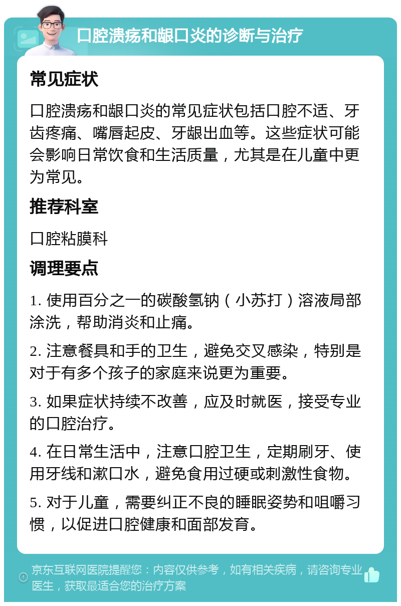 口腔溃疡和龈口炎的诊断与治疗 常见症状 口腔溃疡和龈口炎的常见症状包括口腔不适、牙齿疼痛、嘴唇起皮、牙龈出血等。这些症状可能会影响日常饮食和生活质量，尤其是在儿童中更为常见。 推荐科室 口腔粘膜科 调理要点 1. 使用百分之一的碳酸氢钠（小苏打）溶液局部涂洗，帮助消炎和止痛。 2. 注意餐具和手的卫生，避免交叉感染，特别是对于有多个孩子的家庭来说更为重要。 3. 如果症状持续不改善，应及时就医，接受专业的口腔治疗。 4. 在日常生活中，注意口腔卫生，定期刷牙、使用牙线和漱口水，避免食用过硬或刺激性食物。 5. 对于儿童，需要纠正不良的睡眠姿势和咀嚼习惯，以促进口腔健康和面部发育。